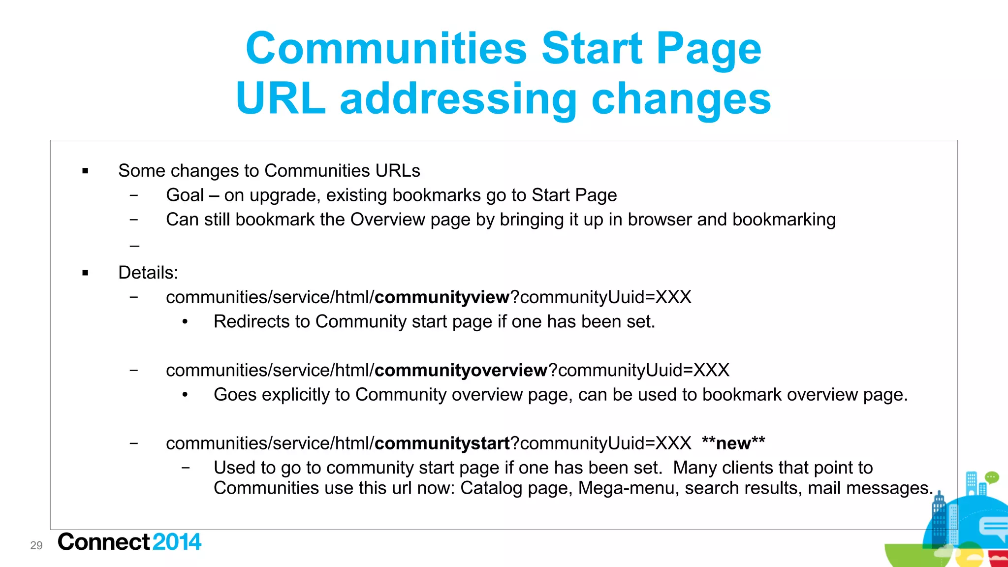 Communities Start Page
URL addressing changes


Some changes to Communities URLs
–
Goal – on upgrade, existing bookmarks go to Start Page
–
Can still bookmark the Overview page by bringing it up in browser and bookmarking
–



Details:
–
communities/service/html/communityview?communityUuid=XXX
●
Redirects to Community start page if one has been set.
–

–

29

communities/service/html/communityoverview?communityUuid=XXX
●
Goes explicitly to Community overview page, can be used to bookmark overview page.
communities/service/html/communitystart?communityUuid=XXX **new**
–
Used to go to community start page if one has been set. Many clients that point to
Communities use this url now: Catalog page, Mega-menu, search results, mail messages.

 
