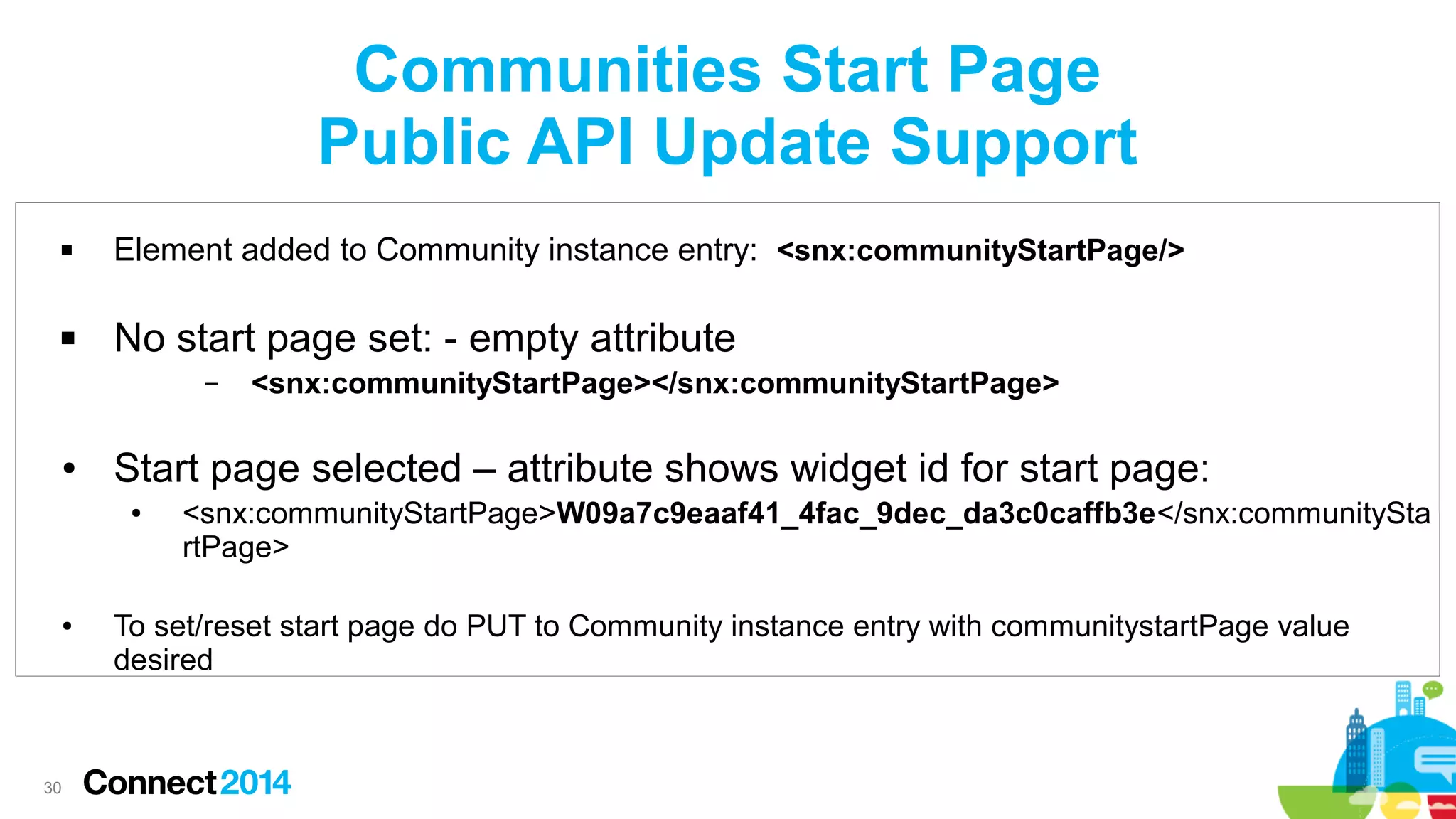Communities Start Page
Public API Update Support


Element added to Community instance entry: <snx:communityStartPage/>



No start page set: - empty attribute
–

●

Start page selected – attribute shows widget id for start page:
●

●

30

<snx:communityStartPage></snx:communityStartPage>

<snx:communityStartPage>W09a7c9eaaf41_4fac_9dec_da3c0caffb3e</snx:communitySta
rtPage>

To set/reset start page do PUT to Community instance entry with communitystartPage value
desired

 