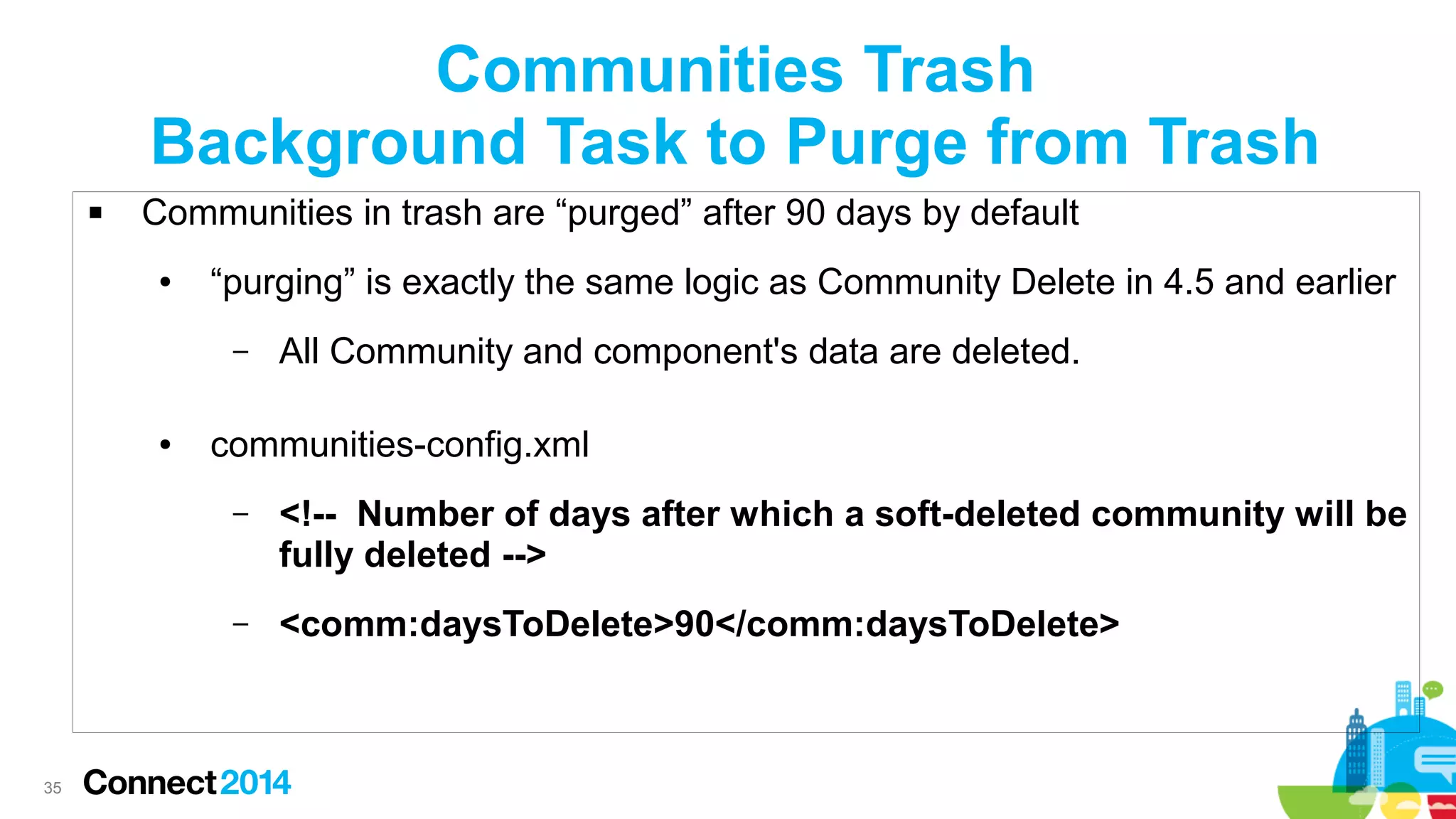 Communities Trash
Background Task to Purge from Trash


Communities in trash are “purged” after 90 days by default
●

“purging” is exactly the same logic as Community Delete in 4.5 and earlier
–

●

All Community and component's data are deleted.

communities-config.xml
–

–

35

<!-- Number of days after which a soft-deleted community will be
fully deleted -->
<comm:daysToDelete>90</comm:daysToDelete>

 