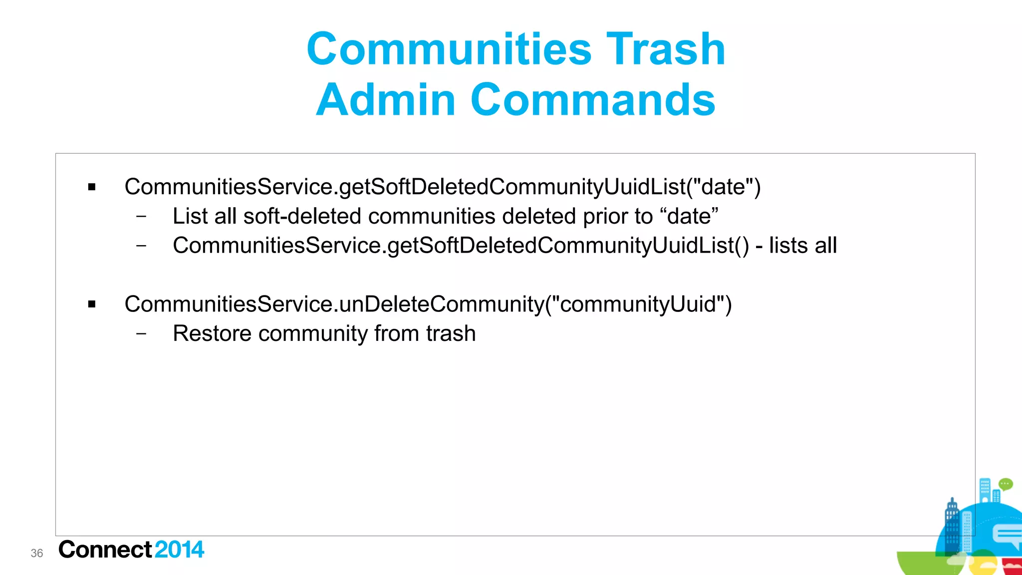 Communities Trash
Admin Commands




36

CommunitiesService.getSoftDeletedCommunityUuidList("date")
–
List all soft-deleted communities deleted prior to “date”
–
CommunitiesService.getSoftDeletedCommunityUuidList() - lists all
CommunitiesService.unDeleteCommunity("communityUuid")
–
Restore community from trash

 