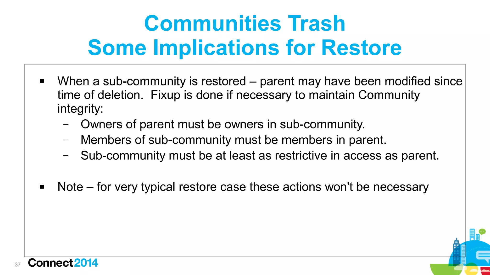 Communities Trash
Some Implications for Restore




37

When a sub-community is restored – parent may have been modified since
time of deletion. Fixup is done if necessary to maintain Community
integrity:
– Owners of parent must be owners in sub-community.
– Members of sub-community must be members in parent.
– Sub-community must be at least as restrictive in access as parent.
Note – for very typical restore case these actions won't be necessary

 
