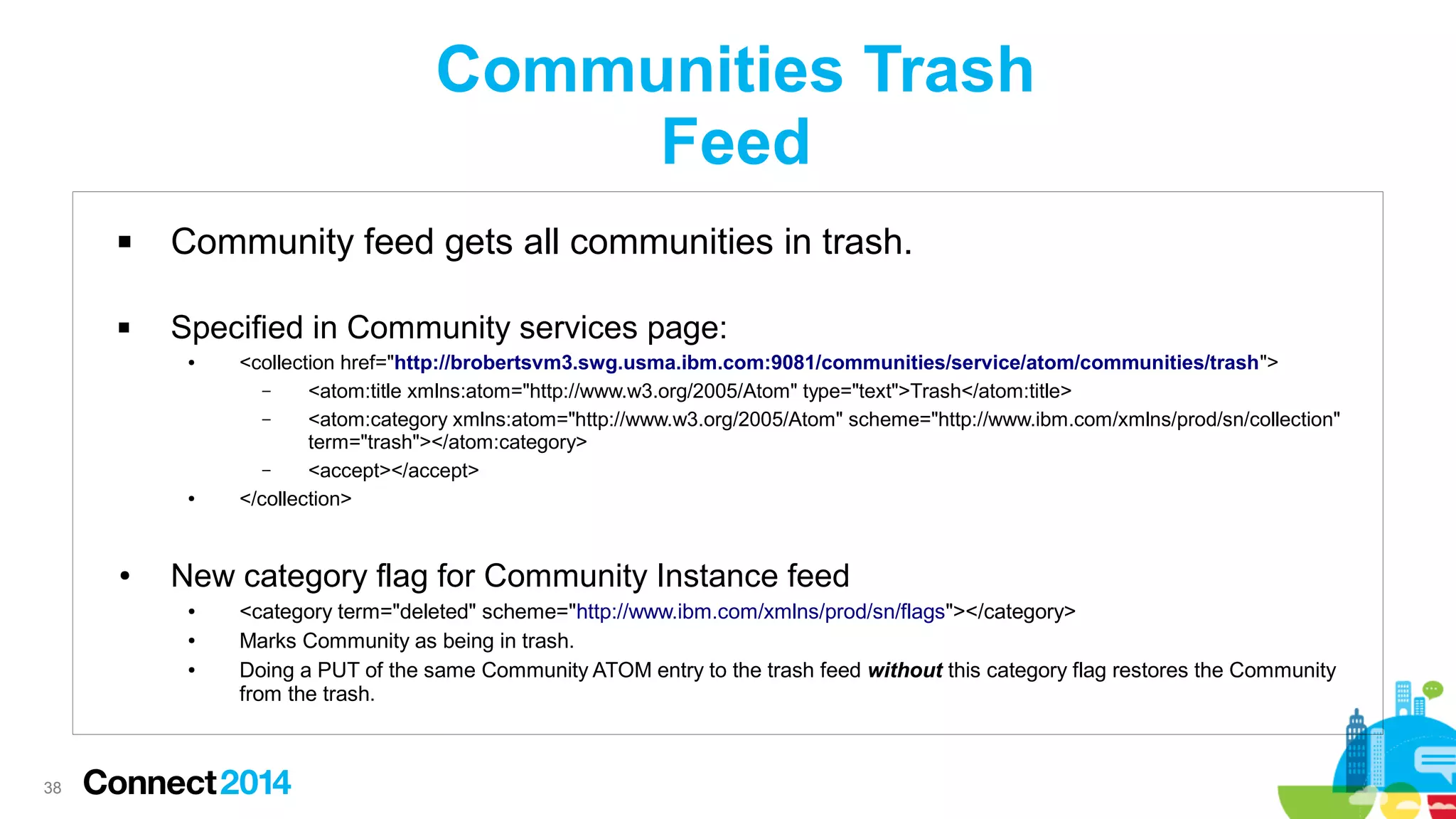 Communities Trash
Feed


Community feed gets all communities in trash.



Specified in Community services page:
●

●

●

New category flag for Community Instance feed
●
●
●

38

<collection href="http://brobertsvm3.swg.usma.ibm.com:9081/communities/service/atom/communities/trash">
–
<atom:title xmlns:atom="http://www.w3.org/2005/Atom" type="text">Trash</atom:title>
–
<atom:category xmlns:atom="http://www.w3.org/2005/Atom" scheme="http://www.ibm.com/xmlns/prod/sn/collection"
term="trash"></atom:category>
–
<accept></accept>
</collection>

<category term="deleted" scheme="http://www.ibm.com/xmlns/prod/sn/flags"></category>
Marks Community as being in trash.
Doing a PUT of the same Community ATOM entry to the trash feed without this category flag restores the Community
from the trash.

 