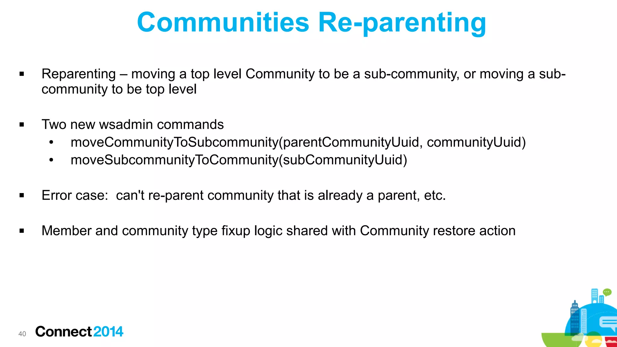 Communities Re-parenting




Reparenting – moving a top level Community to be a sub-community, or moving a subcommunity to be top level
Two new wsadmin commands
●
moveCommunityToSubcommunity(parentCommunityUuid, communityUuid)
●
moveSubcommunityToCommunity(subCommunityUuid)



Error case: can't re-parent community that is already a parent, etc.



Member and community type fixup logic shared with Community restore action

40

 