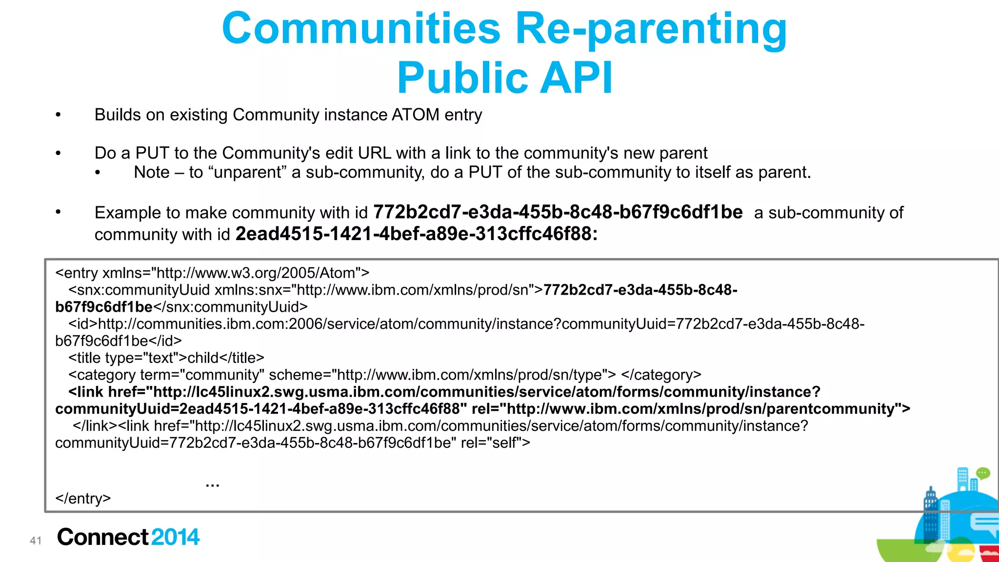 Communities Re-parenting
Public API
●

●

●

Builds on existing Community instance ATOM entry
Do a PUT to the Community's edit URL with a link to the community's new parent
●
Note – to “unparent” a sub-community, do a PUT of the sub-community to itself as parent.
Example to make community with id 772b2cd7-e3da-455b-8c48-b67f9c6df1be a sub-community of
community with id 2ead4515-1421-4bef-a89e-313cffc46f88:

<entry xmlns="http://www.w3.org/2005/Atom">
<snx:communityUuid xmlns:snx="http://www.ibm.com/xmlns/prod/sn">772b2cd7-e3da-455b-8c48b67f9c6df1be</snx:communityUuid>
<id>http://communities.ibm.com:2006/service/atom/community/instance?communityUuid=772b2cd7-e3da-455b-8c48b67f9c6df1be</id>
<title type="text">child</title>
<category term="community" scheme="http://www.ibm.com/xmlns/prod/sn/type"> </category>
<link href="http://lc45linux2.swg.usma.ibm.com/communities/service/atom/forms/community/instance?
communityUuid=2ead4515-1421-4bef-a89e-313cffc46f88" rel="http://www.ibm.com/xmlns/prod/sn/parentcommunity">
</link><link href="http://lc45linux2.swg.usma.ibm.com/communities/service/atom/forms/community/instance?
communityUuid=772b2cd7-e3da-455b-8c48-b67f9c6df1be" rel="self">

</entry>
41

…

 