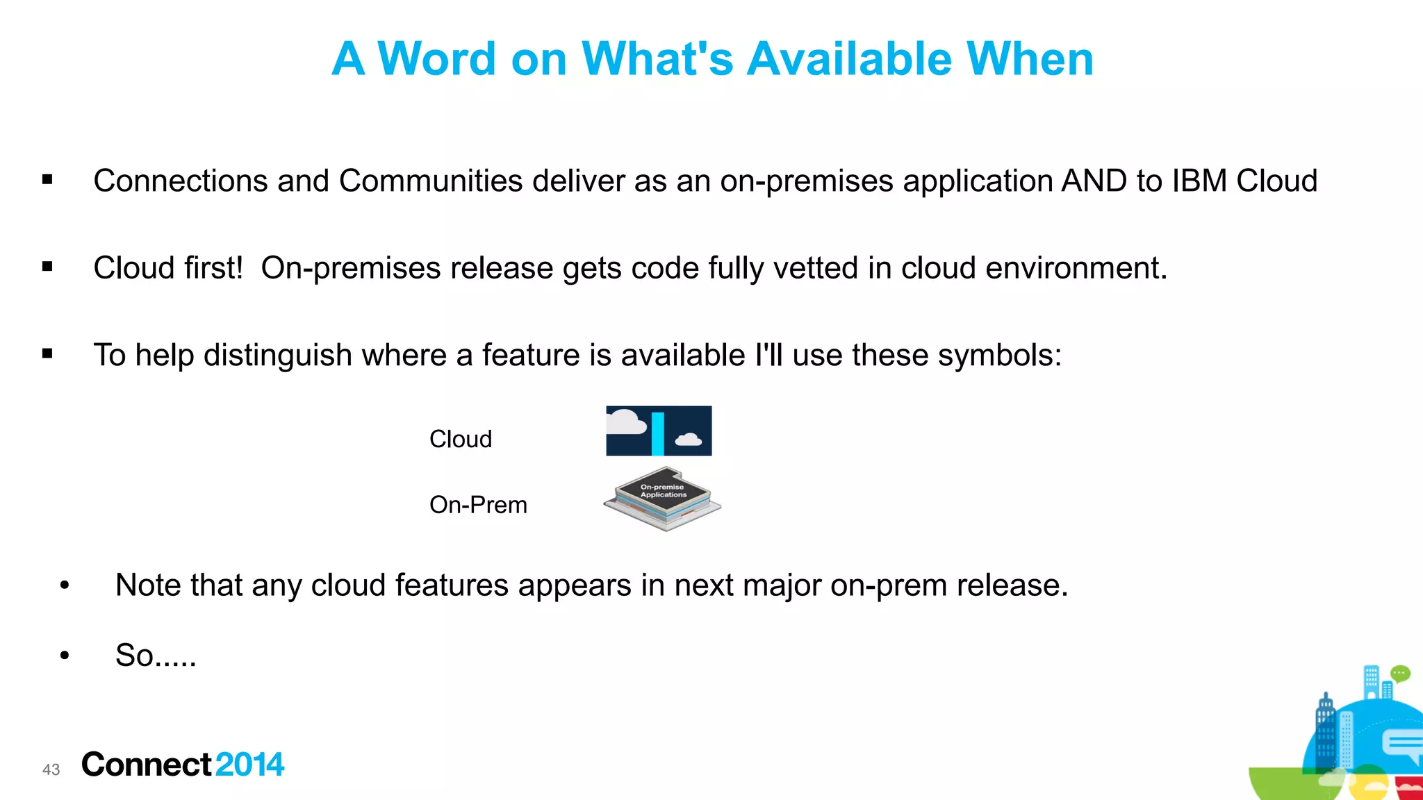 A Word on What's Available When


Connections and Communities deliver as an on-premises application AND to IBM Cloud



Cloud first! On-premises release gets code fully vetted in cloud environment.



To help distinguish where a feature is available I'll use these symbols:
Cloud
On-Prem
●

Note that any cloud features appears in next major on-prem release.

●

So.....

43

 
