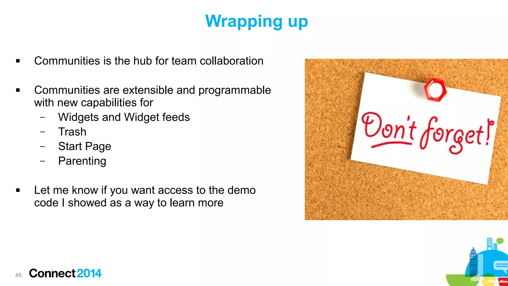 Wrapping up






45

Communities is the hub for team collaboration
Communities are extensible and programmable
with new capabilities for
–
Widgets and Widget feeds
–
Trash
–
Start Page
–
Parenting
Let me know if you want access to the demo
code I showed as a way to learn more

 