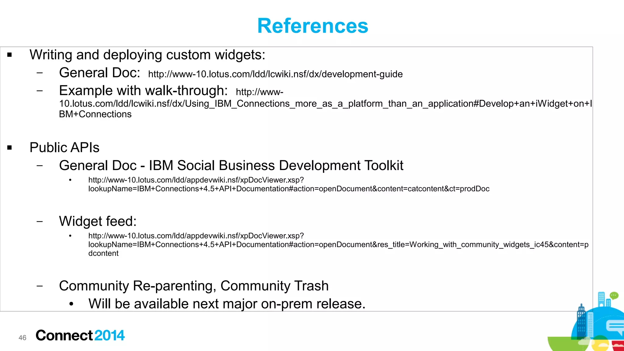 References
Writing and deploying custom widgets:
–
General Doc: http://www-10.lotus.com/ldd/lcwiki.nsf/dx/development-guide
–
Example with walk-through: http://www-



10.lotus.com/ldd/lcwiki.nsf/dx/Using_IBM_Connections_more_as_a_platform_than_an_application#Develop+an+iWidget+on+I
BM+Connections

Public APIs
–
General Doc - IBM Social Business Development Toolkit



●

–

Widget feed:
●

–

46

http://www-10.lotus.com/ldd/appdevwiki.nsf/xpDocViewer.xsp?
lookupName=IBM+Connections+4.5+API+Documentation#action=openDocument&content=catcontent&ct=prodDoc

http://www-10.lotus.com/ldd/appdevwiki.nsf/xpDocViewer.xsp?
lookupName=IBM+Connections+4.5+API+Documentation#action=openDocument&res_title=Working_with_community_widgets_ic45&content=p
dcontent

Community Re-parenting, Community Trash
●
Will be available next major on-prem release.

 