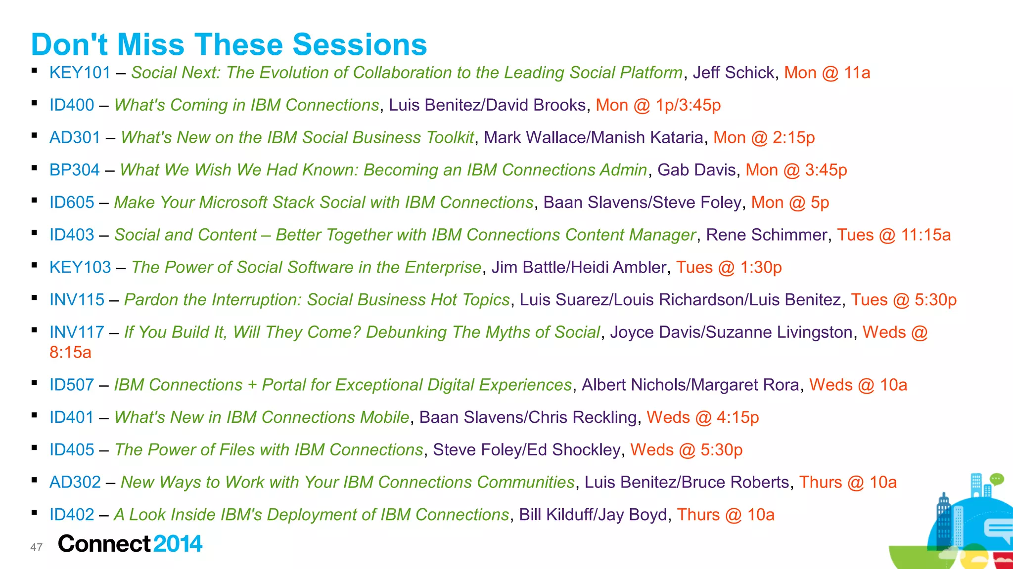 Don't Miss These Sessions
 KEY101 – Social Next: The Evolution of Collaboration to the Leading Social Platform, Jeff Schick, Mon @ 11a
 ID400 – What's Coming in IBM Connections, Luis Benitez/David Brooks, Mon @ 1p/3:45p
 AD301 – What's New on the IBM Social Business Toolkit, Mark Wallace/Manish Kataria, Mon @ 2:15p
 BP304 – What We Wish We Had Known: Becoming an IBM Connections Admin, Gab Davis, Mon @ 3:45p
 ID605 – Make Your Microsoft Stack Social with IBM Connections, Baan Slavens/Steve Foley, Mon @ 5p
 ID403 – Social and Content – Better Together with IBM Connections Content Manager, Rene Schimmer, Tues @ 11:15a
 KEY103 – The Power of Social Software in the Enterprise, Jim Battle/Heidi Ambler, Tues @ 1:30p
 INV115 – Pardon the Interruption: Social Business Hot Topics, Luis Suarez/Louis Richardson/Luis Benitez, Tues @ 5:30p
 INV117 – If You Build It, Will They Come? Debunking The Myths of Social, Joyce Davis/Suzanne Livingston, Weds @
8:15a
 ID507 – IBM Connections + Portal for Exceptional Digital Experiences, Albert Nichols/Margaret Rora, Weds @ 10a
 ID401 – What's New in IBM Connections Mobile, Baan Slavens/Chris Reckling, Weds @ 4:15p
 ID405 – The Power of Files with IBM Connections, Steve Foley/Ed Shockley, Weds @ 5:30p
 AD302 – New Ways to Work with Your IBM Connections Communities, Luis Benitez/Bruce Roberts, Thurs @ 10a
 ID402 – A Look Inside IBM's Deployment of IBM Connections, Bill Kilduff/Jay Boyd, Thurs @ 10a
47

 