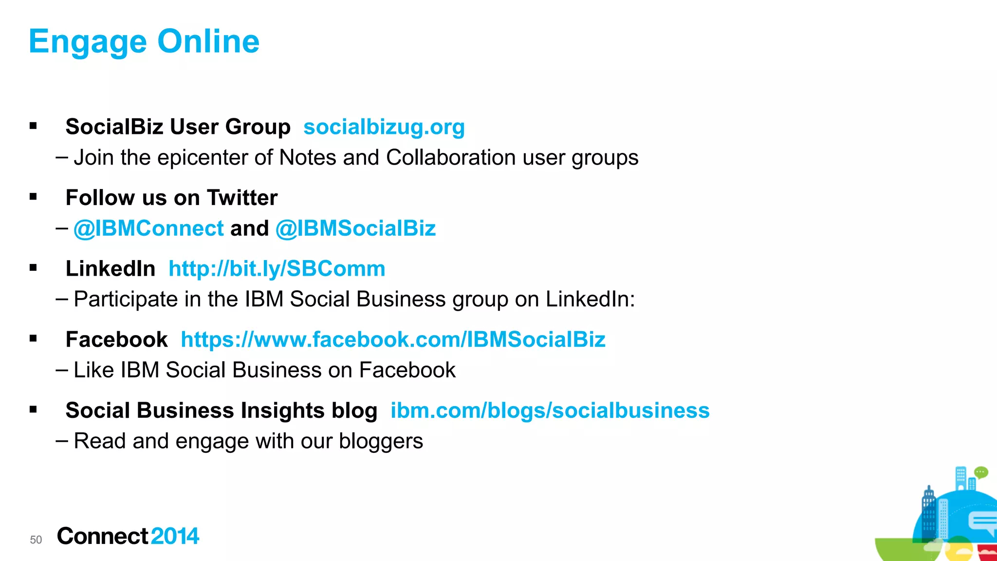 Engage Online


SocialBiz User Group socialbizug.org
– Join the epicenter of Notes and Collaboration user groups



Follow us on Twitter
– @IBMConnect and @IBMSocialBiz



LinkedIn http://bit.ly/SBComm
– Participate in the IBM Social Business group on LinkedIn:



Facebook https://www.facebook.com/IBMSocialBiz
– Like IBM Social Business on Facebook



Social Business Insights blog ibm.com/blogs/socialbusiness
– Read and engage with our bloggers

50

 