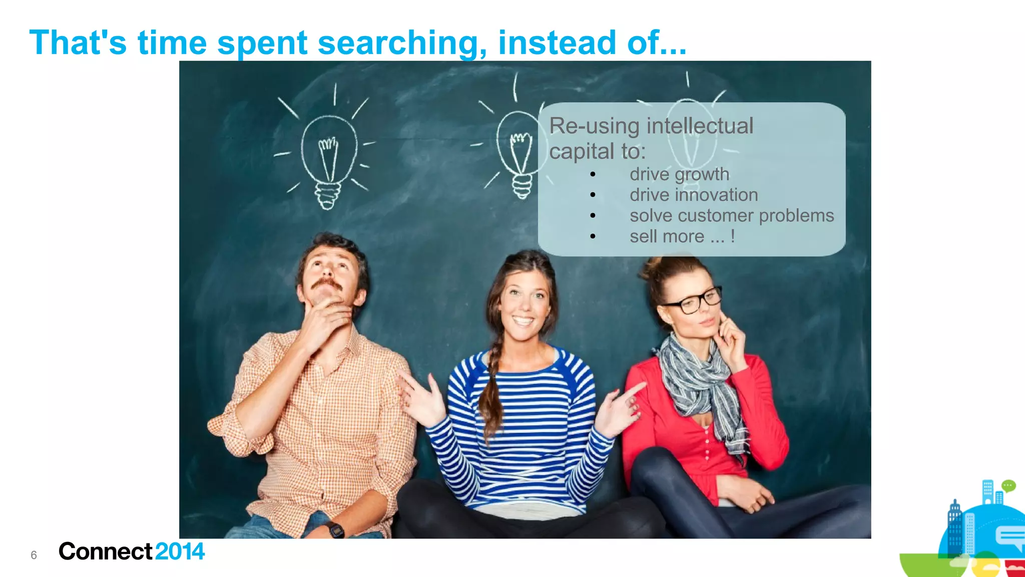 That's time spent searching, instead of...
Re-using intellectual
capital to:
●
●
●
●

6

drive growth
drive innovation
solve customer problems
sell more ... !

 