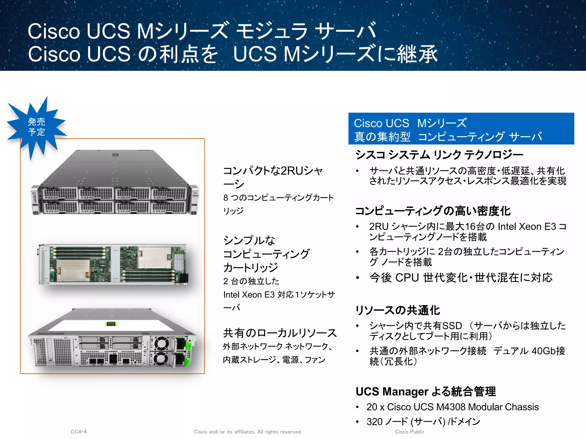 Cisco and/or its affiliates. All rights reserved.CC4-4 Cisco Public
Cisco UCS Mシリーズ モジュラ サーバ
Cisco UCS の利点を UCS Mシリーズに継承
Cisco UCS Mシリーズ
真の集約型 コンピューティング サーバ
コンパクトな2RUシャ
ーシ
8 つのコンピューティングカート
リッジ
共有のローカルリソース
外部ネットワーク ネットワーク、
内蔵ストレージ、電源、ファン
シンプルな
コンピューティング
カートリッジ
2 台の独立した
Intel Xeon E3 対応１ソケットサ
ーバ
シスコ システム リンク テクノロジー
• サーバと共通リソースの高密度・低遅延、共有化
されたリソースアクセス・レスポンス最適化を実現
コンピューティングの高い密度化
• 2RU シャーシ内に最大16台の Intel Xeon E3 コ
ンピューティングノードを搭載
• 各カートリッジに 2台の独立したコンピューティン
グ ノードを搭載
• 今後 CPU 世代変化・世代混在に対応
リソースの共通化
• シャーシ内で共有SSD （サーバからは独立した
ディスクとしてブート用に利用）
• 共通の外部ネットワーク接続 デュアル 40Gb接
続（冗長化）
UCS Manager よる統合管理
• 20 x Cisco UCS M4308 Modular Chassis
• 320 ノード (サーバ) /ドメイン
発売
予定
 