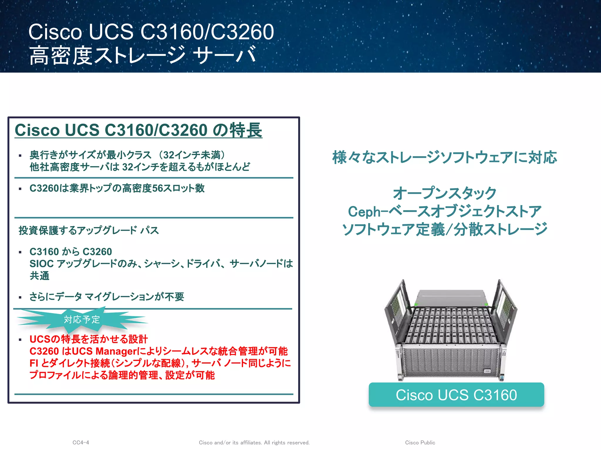 Cisco and/or its affiliates. All rights reserved.CC4-4 Cisco Public
Cisco UCS C3160/C3260
高密度ストレージ サーバ
Cisco UCS C3160/C3260 の特長
 奥行きがサイズが最小クラス （32インチ未満）
他社高密度サーバは 32インチを超えるもがほとんど
 C3260は業界トップの高密度56スロット数
投資保護するアップグレード パス
 C3160 から C3260
SIOC アップグレードのみ、シャーシ、ドライバ、 サーバノードは
共通
 さらにデータ マイグレーションが不要
 UCSの特長を活かせる設計
C3260 はUCS Managerによりシームレスな統合管理が可能
FI とダイレクト接続（シンプルな配線）, サーバ ノード同じように
プロファイルによる論理的管理、設定が可能
Cisco UCS C3160
対応予定
様々なストレージソフトウェアに対応
オープンスタック
Ceph-ベースオブジェクトストア
ソフトウェア定義/分散ストレージ
 