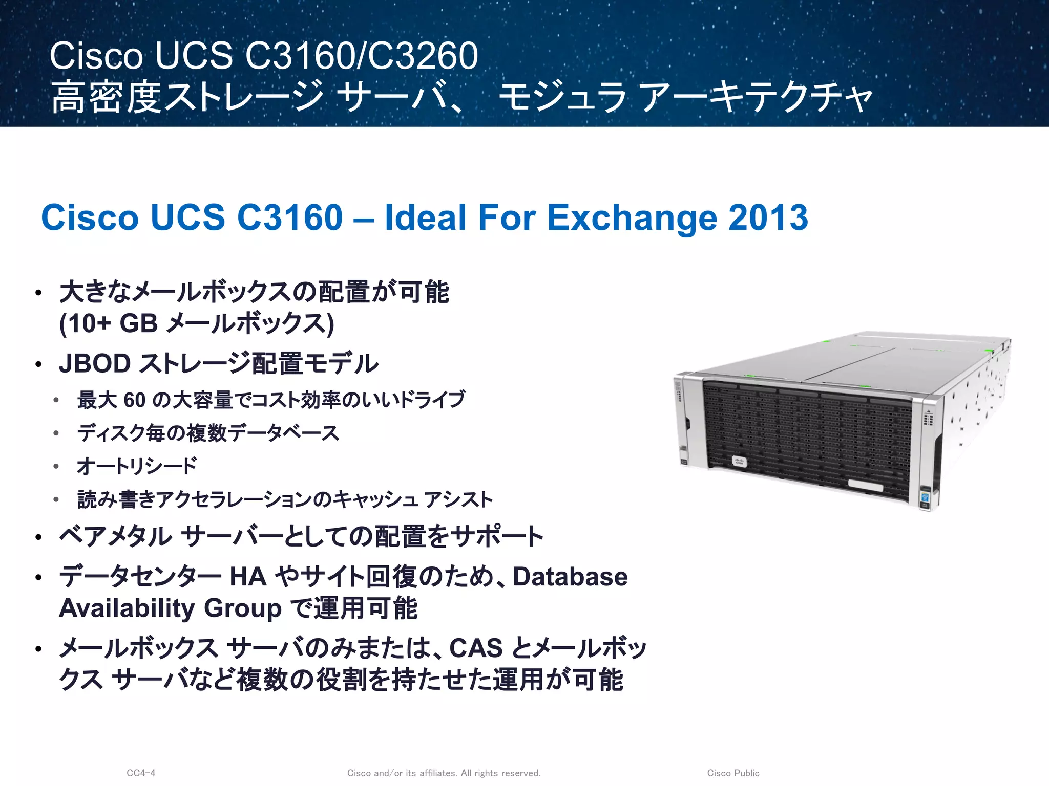 Cisco and/or its affiliates. All rights reserved.CC4-4 Cisco Public
Cisco UCS C3160/C3260
高密度ストレージ サーバ、 モジュラ アーキテクチャ
Cisco UCS C3160 – Ideal For Exchange 2013
• 大きなメールボックスの配置が可能
(10+ GB メールボックス)
• JBOD ストレージ配置モデル
• 最大 60 の大容量でコスト効率のいいドライブ
• ディスク毎の複数データベース
• オートリシード
• 読み書きアクセラレーションのキャッシュ アシスト
• ベアメタル サーバーとしての配置をサポート
• データセンター HA やサイト回復のため、Database
Availability Group で運用可能
• メールボックス サーバのみまたは、CAS とメールボッ
クス サーバなど複数の役割を持たせた運用が可能
 