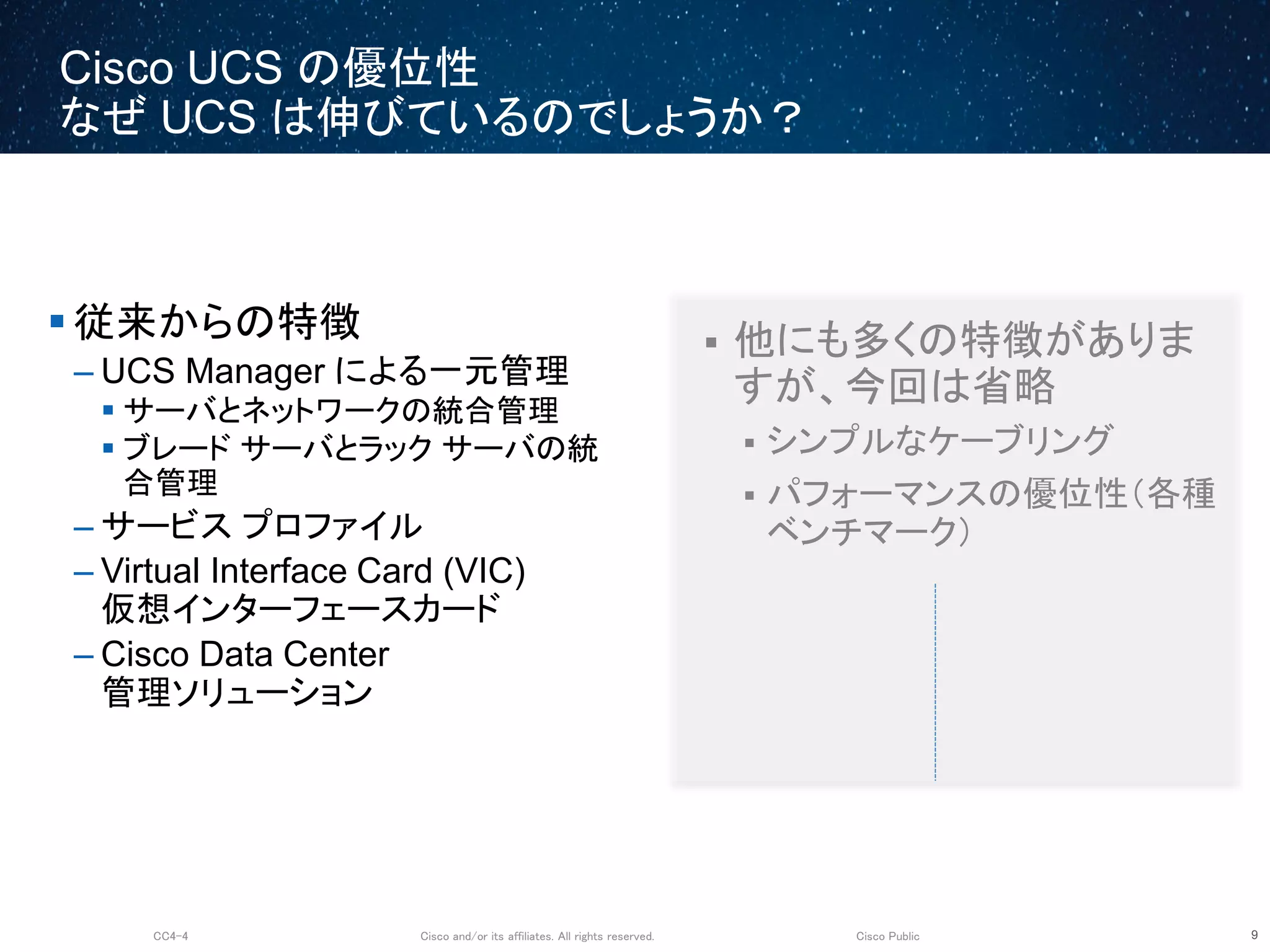 Cisco and/or its affiliates. All rights reserved.CC4-4 Cisco Public
Cisco UCS の優位性
なぜ UCS は伸びているのでしょうか？
9
 従来からの特徴
– UCS Manager による一元管理
 サーバとネットワークの統合管理
 ブレード サーバとラック サーバの統
合管理
– サービス プロファイル
– Virtual Interface Card (VIC)
仮想インターフェースカード
– Cisco Data Center
管理ソリューション
 他にも多くの特徴がありま
すが、今回は省略
 シンプルなケーブリング
 パフォーマンスの優位性（各種
ベンチマーク）
 