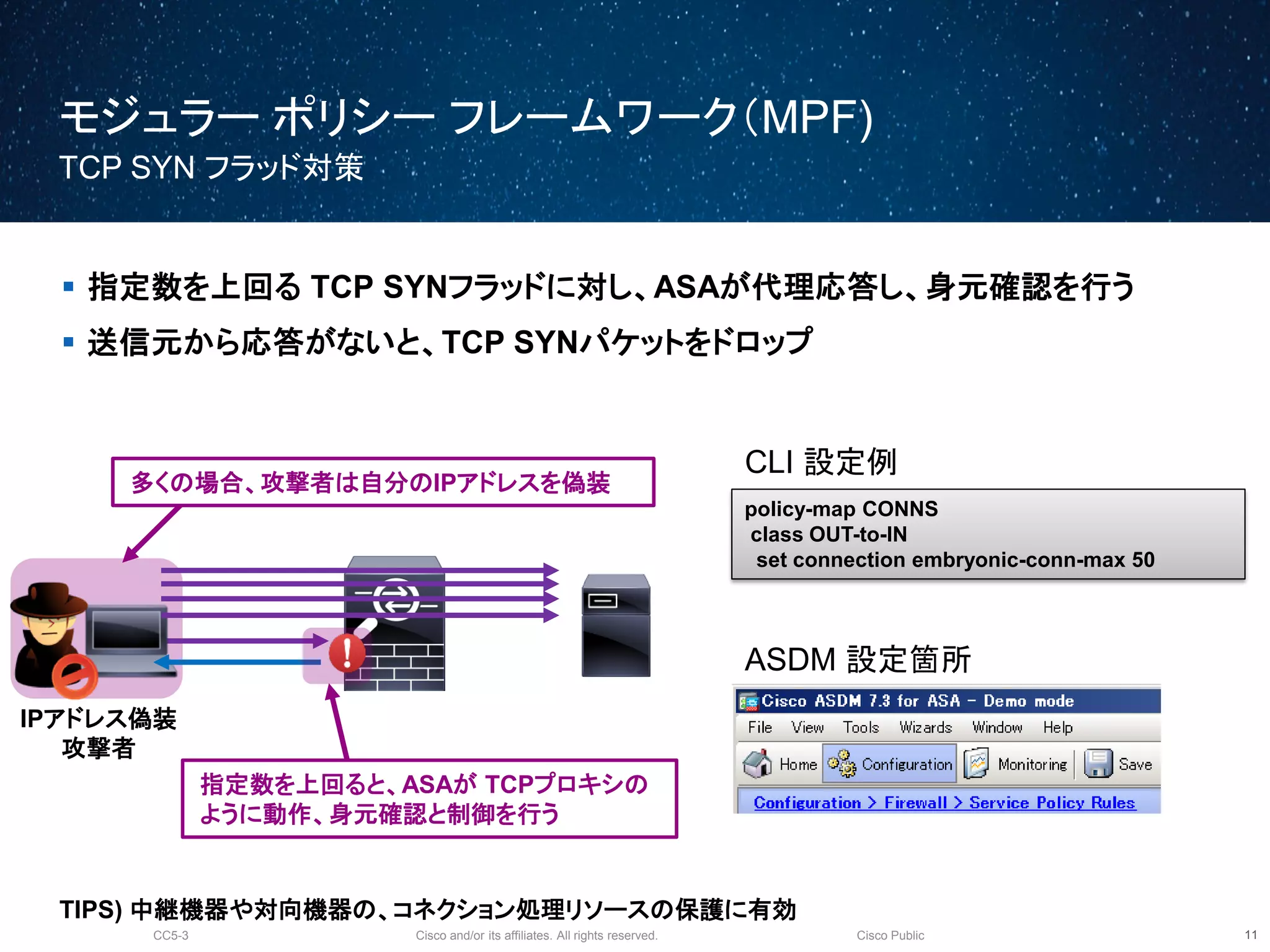 Cisco and/or its affiliates. All rights reserved.CC5-3 Cisco Public
モジュラー ポリシー フレームワーク（MPF)
TCP SYN フラッド対策
12
 指定数を上回る TCP SYNフラッドに対し、ASAが代理応答し、身元確認を行う
 送信元から応答がないと、TCP SYNパケットをドロップ
CLI 設定例
policy-map CONNS
class OUT-to-IN
set connection embryonic-conn-max 50
ASDM 設定箇所
IPアドレス偽装
攻撃者
指定数を上回ると、ASAが TCPプロキシの
ように動作、身元確認と制御を行う
多くの場合、攻撃者は自分のIPアドレスを偽装
TIPS) 中継機器や対向機器の、コネクション処理リソースの保護に有効
 