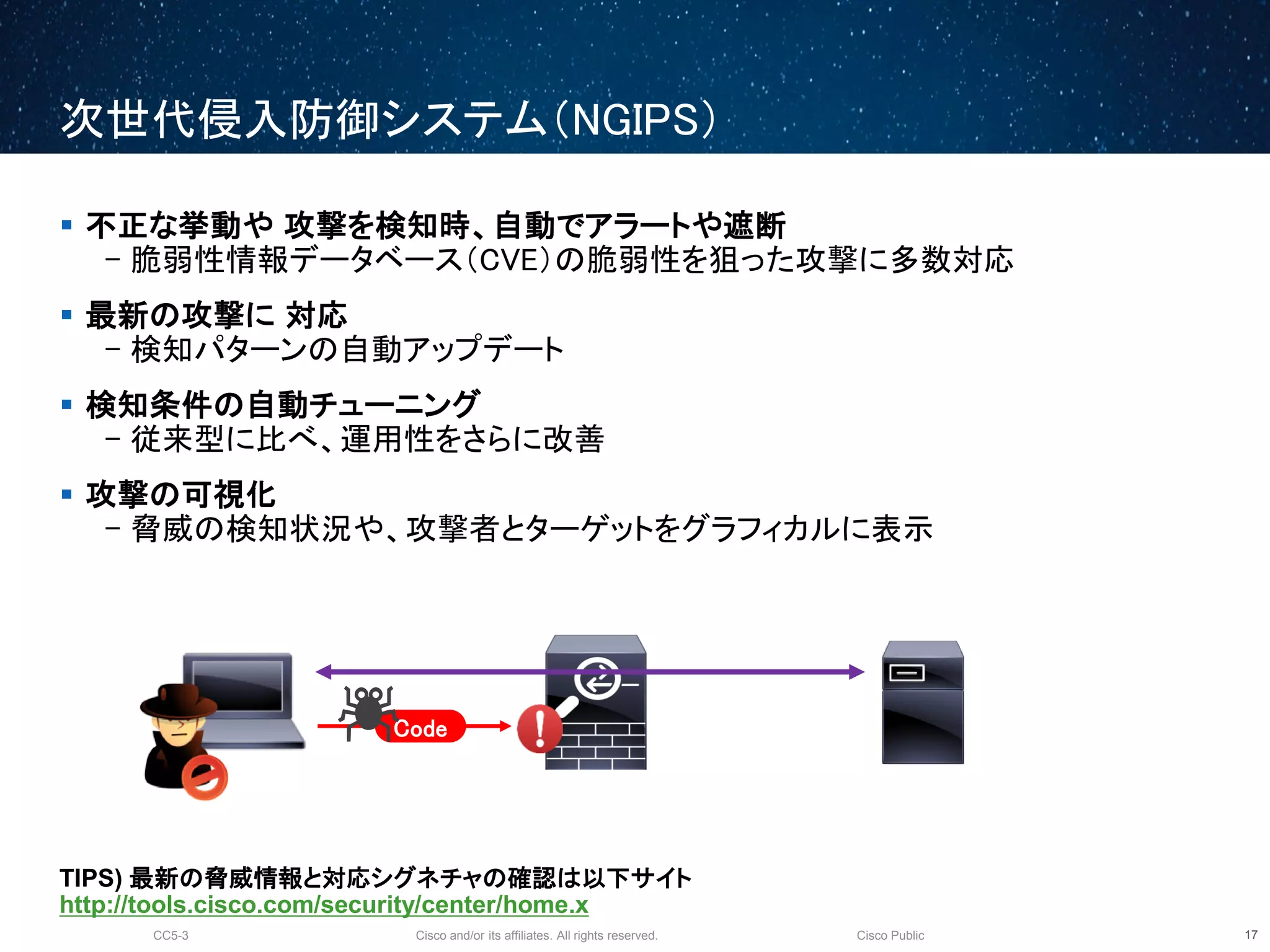 Cisco and/or its affiliates. All rights reserved.CC5-3 Cisco Public
次世代侵入防御システム（NGIPS）
18
 不正な挙動や 攻撃を検知時、自動でアラートや遮断
- 脆弱性情報データベース（CVE）の脆弱性を狙った攻撃に多数対応
 最新の攻撃に 対応
- 検知パターンの自動アップデート
 検知条件の自動チューニング
- 従来型に比べ、運用性をさらに改善
 攻撃の可視化
- 脅威の検知状況や、攻撃者とターゲットをグラフィカルに表示
TIPS) 最新の脅威情報と対応シグネチャの確認は以下サイト
http://tools.cisco.com/security/center/home.x
Code
 