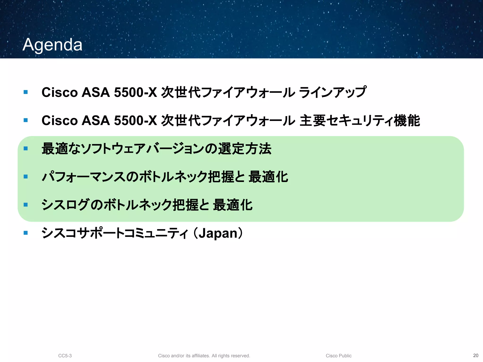 Cisco and/or its affiliates. All rights reserved.CC5-3 Cisco Public
Agenda
 Cisco ASA 5500-X 次世代ファイアウォール ラインアップ
 Cisco ASA 5500-X 次世代ファイアウォール 主要セキュリティ機能
 最適なソフトウェアバージョンの選定方法
 パフォーマンスのボトルネック把握と 最適化
 シスログのボトルネック把握と 最適化
 シスコサポートコミュニティ （Japan）
21
 