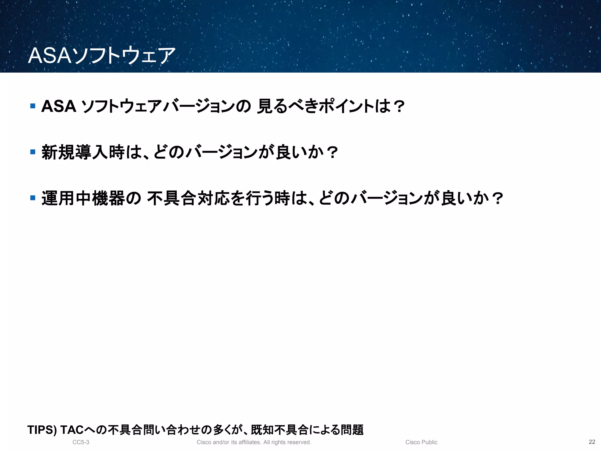 Cisco and/or its affiliates. All rights reserved.CC5-3 Cisco Public
ASA ソフトウェア
23
 ASA ソフトウェアバージョンの 見るべきポイントは？
 新規導入時は、どのバージョンが良いか？
 運用中機器の 不具合対応を行う時は、どのバージョンが良いか？
TIPS) TACへの不具合問い合わせの多くが、既知不具合による問題
 
