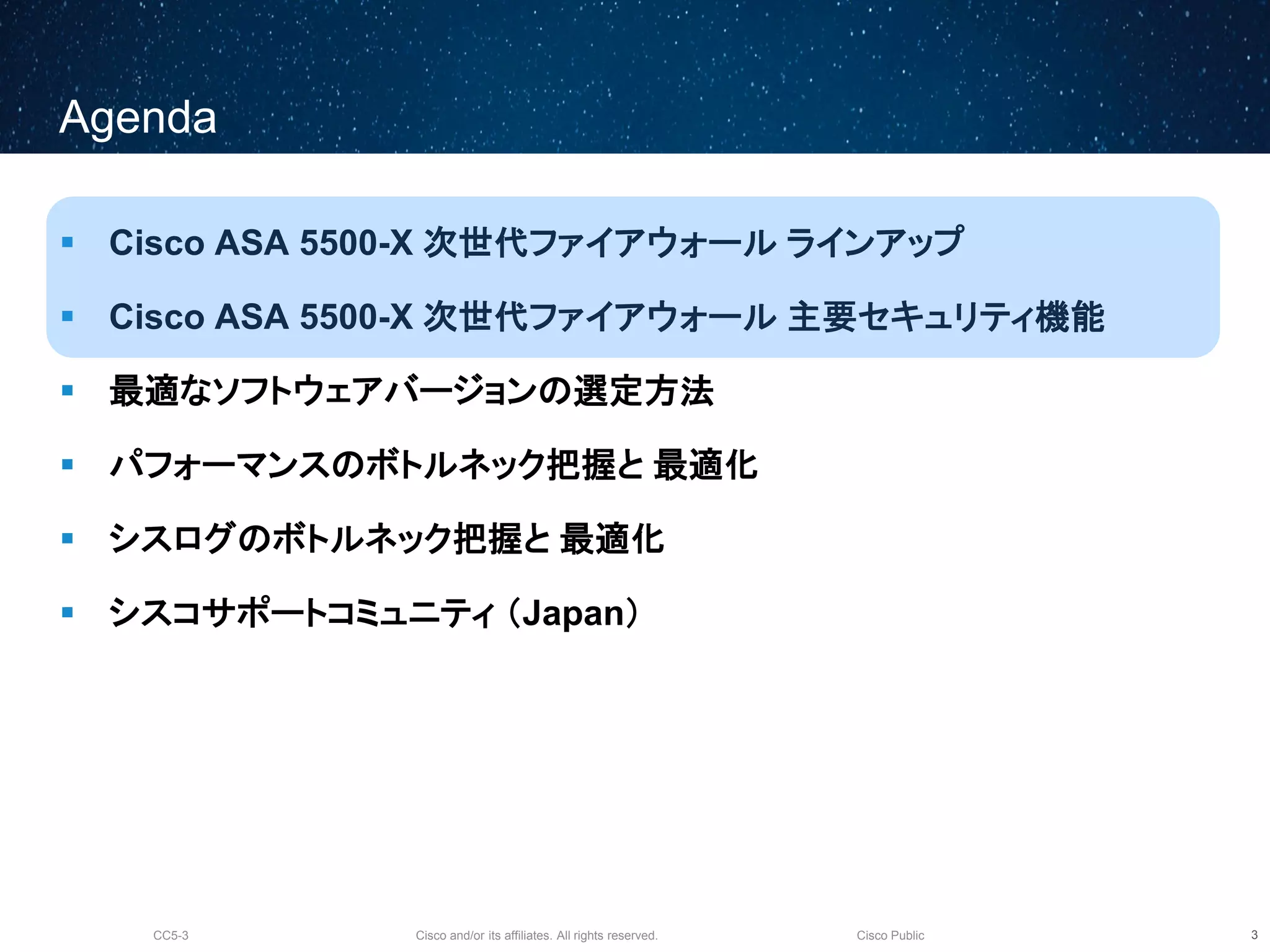 Cisco and/or its affiliates. All rights reserved.CC5-3 Cisco Public
Agenda
 Cisco ASA 5500-X 次世代ファイアウォール ラインアップ
 Cisco ASA 5500-X 次世代ファイアウォール 主要セキュリティ機能
 最適なソフトウェアバージョンの選定方法
 パフォーマンスのボトルネック把握と 最適化
 シスログのボトルネック把握と 最適化
 シスコサポートコミュニティ （Japan）
4
 