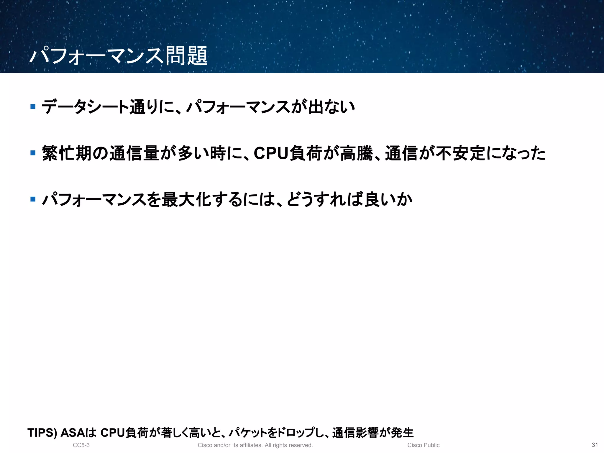 Cisco and/or its affiliates. All rights reserved.CC5-3 Cisco Public
パフォーマンス問題
32
 データシート通りに、パフォーマンスが出ない
 繁忙期の通信量が多い時に、CPU負荷が高騰、通信が不安定になった
 パフォーマンスを最大化するには、どうすれば良いか
TIPS) ASAは CPU負荷が著しく高いと、パケットをドロップし、通信影響が発生
 
