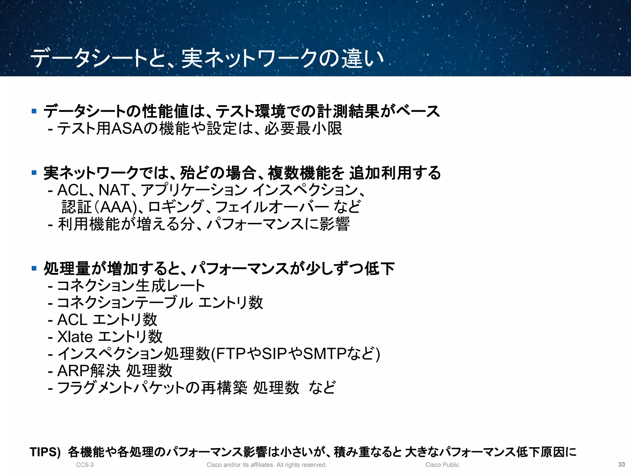 Cisco and/or its affiliates. All rights reserved.CC5-3 Cisco Public
データシートと、実ネットワークの違い
34
 データシートの性能値は、テスト環境での計測結果がベース
- テスト用ASAの機能や設定は、必要最小限
 実ネットワークでは、殆どの場合、複数機能を 追加利用する
- ACL、NAT、アプリケーション インスペクション、
認証（AAA)、ロギング、フェイルオーバー など
- 利用機能が増える分、パフォーマンスに影響
 処理量が増加すると、パフォーマンスが少しずつ低下
- コネクション生成レート
- コネクションテーブル エントリ数
- ACL エントリ数
- Xlate エントリ数
- インスペクション処理数(FTPやSIPやSMTPなど)
- ARP解決 処理数
- フラグメントパケットの再構築 処理数 など
TIPS) 各機能や各処理のパフォーマンス影響は小さいが、積み重なると 大きなパフォーマンス低下原因に
 