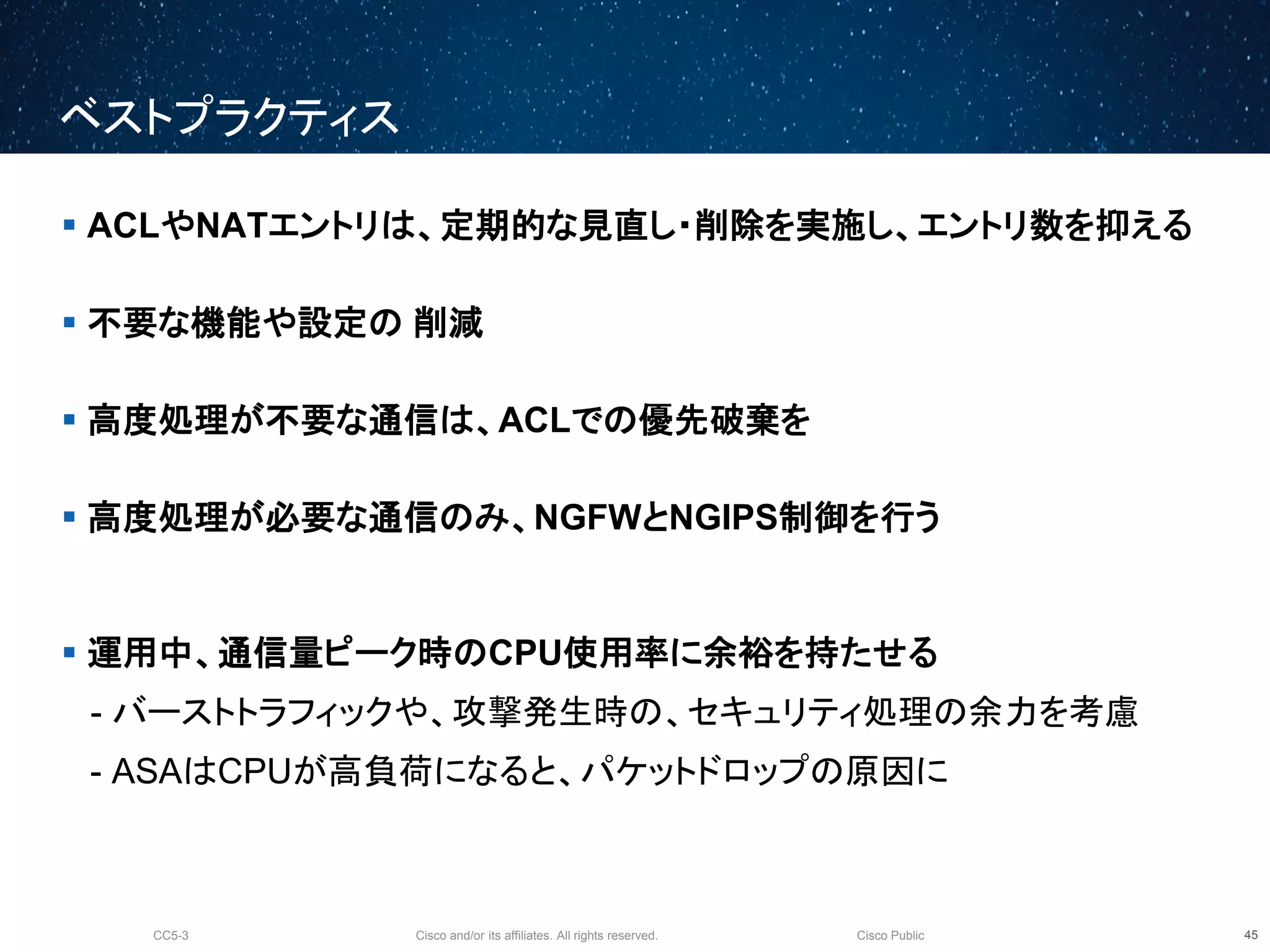 Cisco and/or its affiliates. All rights reserved.CC5-3 Cisco Public
ベストプラクティス
46
 ACLやNATエントリは、定期的な見直し・削除を実施し、エントリ数を抑える
 不要な機能や設定の 削減
 高度処理が不要な通信は、ACLでの優先破棄を
 高度処理が必要な通信のみ、NGFWとNGIPS制御を行う
 運用中、通信量ピーク時のCPU使用率に余裕を持たせる
- バーストトラフィックや、攻撃発生時の、セキュリティ処理の余力を考慮
- ASAはCPUが高負荷になると、パケットドロップの原因に
 