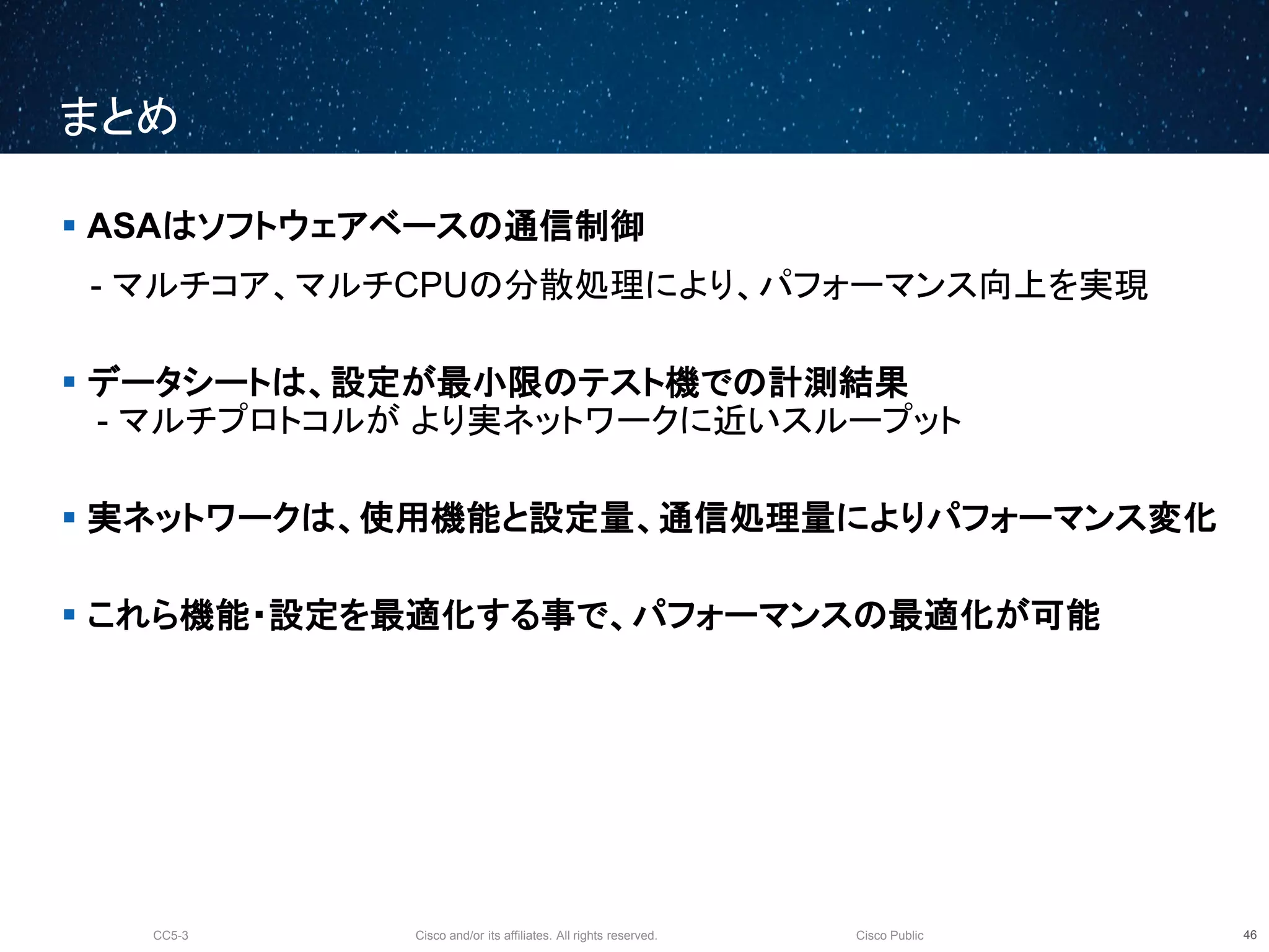 Cisco and/or its affiliates. All rights reserved.CC5-3 Cisco Public
まとめ
47
 ASAはソフトウェアベースの通信制御
- マルチコア、マルチCPUの分散処理により、パフォーマンス向上を実現
 データシートは、設定が最小限のテスト機での計測結果
- マルチプロトコルが より実ネットワークに近いスループット
 実ネットワークは、使用機能と設定量、通信処理量によりパフォーマンス変化
 これら機能・設定を最適化する事で、パフォーマンスの最適化が可能
 