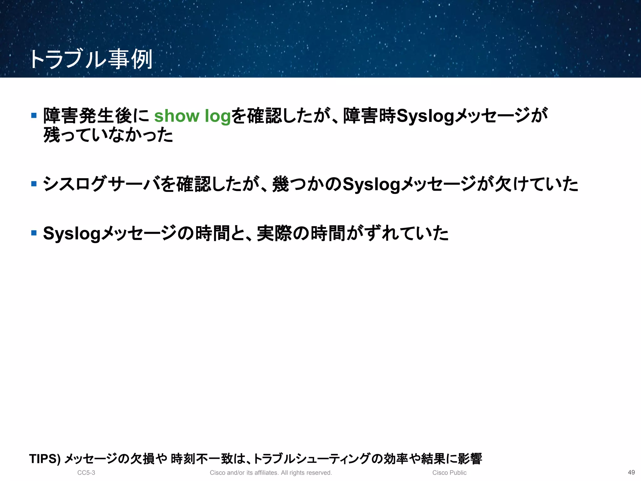 Cisco and/or its affiliates. All rights reserved.CC5-3 Cisco Public
トラブル事例
50
 障害発生後に show logを確認したが、障害時Syslogメッセージが
残っていなかった
 シスログサーバを確認したが、幾つかのSyslogメッセージが欠けていた
 Syslogメッセージの時間と、実際の時間がずれていた
TIPS) メッセージの欠損や 時刻不一致は、トラブルシューティングの効率や結果に影響
 
