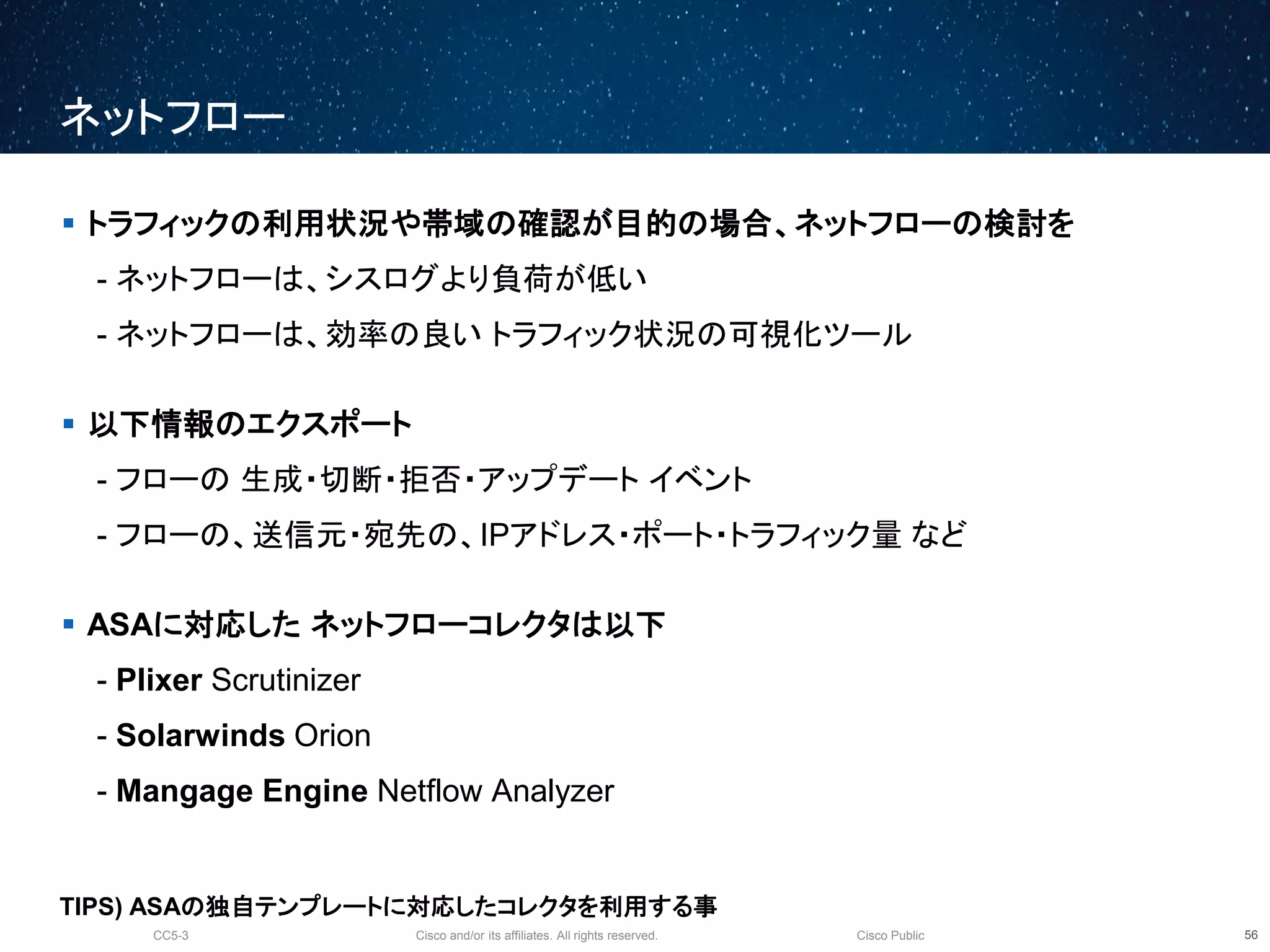 Cisco and/or its affiliates. All rights reserved.CC5-3 Cisco Public
ネットフロー
57
 トラフィックの利用状況や帯域の確認が目的の場合、ネットフローの検討を
- ネットフローは、シスログより負荷が低い
- ネットフローは、効率の良い トラフィック状況の可視化ツール
 以下情報のエクスポート
- フローの 生成・切断・拒否・アップデート イベント
- フローの、送信元・宛先の、IPアドレス・ポート・トラフィック量 など
 ASAに対応した ネットフローコレクタは以下
- Plixer Scrutinizer
- Solarwinds Orion
- Mangage Engine Netflow Analyzer
TIPS) ASAの独自テンプレートに対応したコレクタを利用する事
 