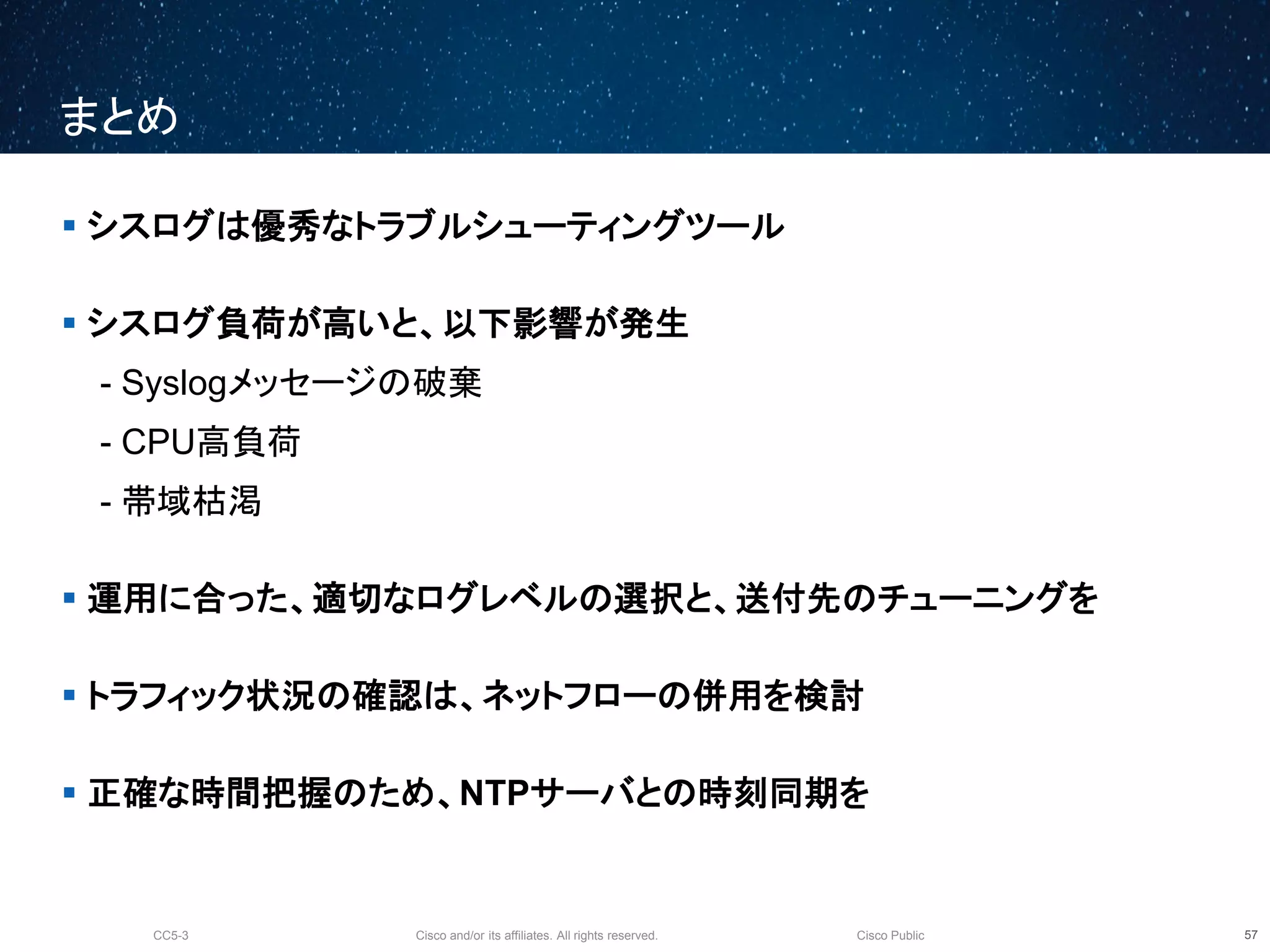 Cisco and/or its affiliates. All rights reserved.CC5-3 Cisco Public
まとめ
58
 シスログは優秀なトラブルシューティングツール
 シスログ負荷が高いと、以下影響が発生
- Syslogメッセージの破棄
- CPU高負荷
- 帯域枯渇
 運用に合った、適切なログレベルの選択と、送付先のチューニングを
 トラフィック状況の確認は、ネットフローの併用を検討
 正確な時間把握のため、NTPサーバとの時刻同期を
 