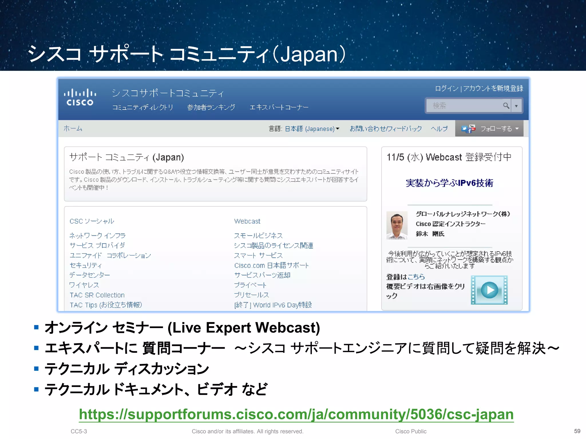 Cisco and/or its affiliates. All rights reserved.CC5-3 Cisco Public
シスコ サポート コミュニティ（Japan）
 オンライン セミナー (Live Expert Webcast)
 エキスパートに 質問コーナー ～シスコ サポートエンジニアに質問して疑問を解決～
 テクニカル ディスカッション
 テクニカル ドキュメント、 ビデオ など
60
https://supportforums.cisco.com/ja/community/5036/csc-japan
 