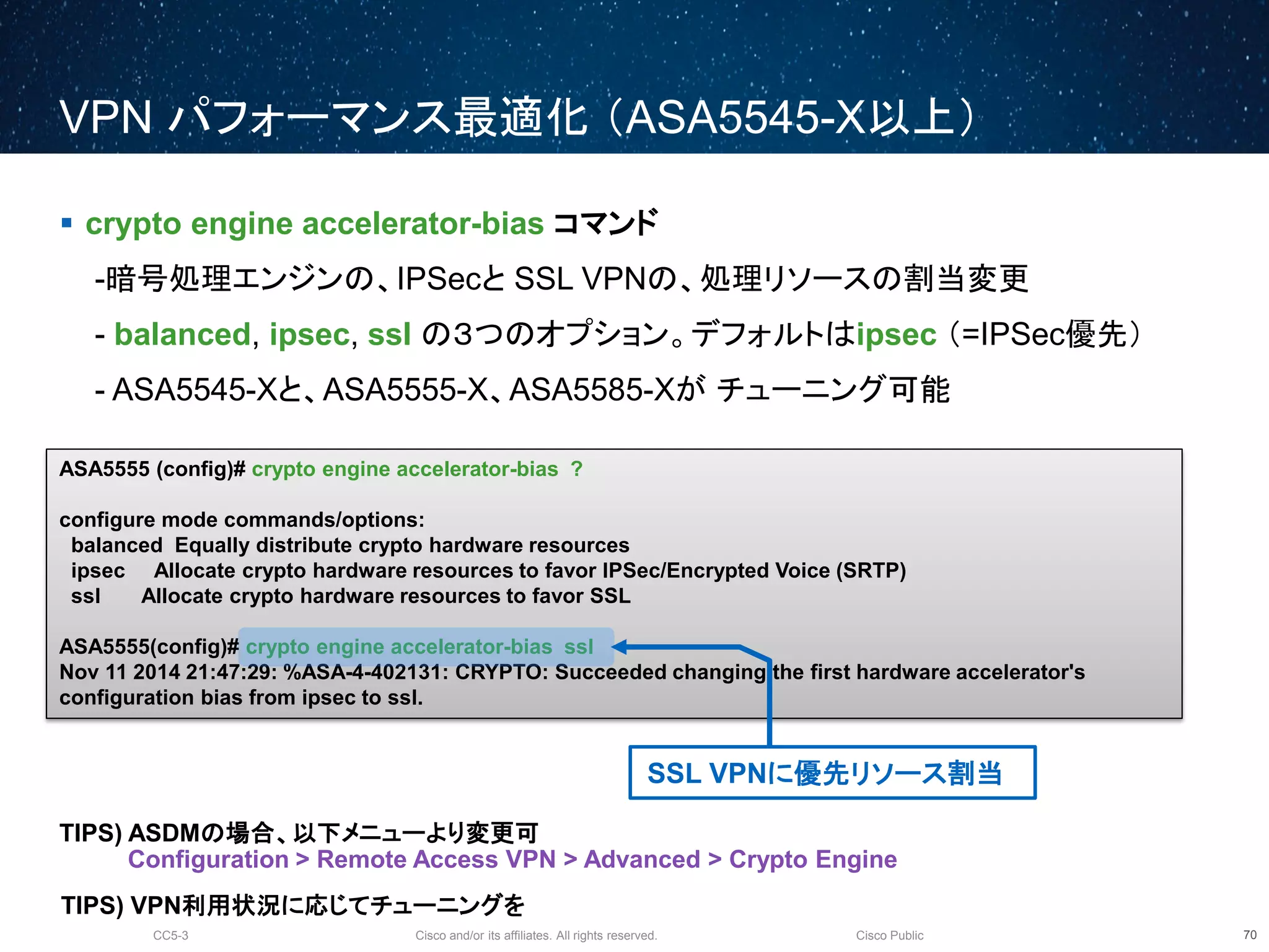 Cisco and/or its affiliates. All rights reserved.CC5-3 Cisco Public
VPN パフォーマンス最適化 （ASA5545-X以上）
71
 crypto engine accelerator-bias コマンド
-暗号処理エンジンの、IPSecと SSL VPNの、処理リソースの割当変更
- balanced, ipsec, ssl の３つのオプション。デフォルトはipsec （=IPSec優先）
- ASA5545-Xと、ASA5555-X、ASA5585-Xが チューニング可能
TIPS) ASDMの場合、以下メニューより変更可
Configuration > Remote Access VPN > Advanced > Crypto Engine
ASA5555 (config)# crypto engine accelerator-bias ?
configure mode commands/options:
balanced Equally distribute crypto hardware resources
ipsec Allocate crypto hardware resources to favor IPSec/Encrypted Voice (SRTP)
ssl Allocate crypto hardware resources to favor SSL
ASA5555(config)# crypto engine accelerator-bias ssl
Nov 11 2014 21:47:29: %ASA-4-402131: CRYPTO: Succeeded changing the first hardware accelerator's
configuration bias from ipsec to ssl.
SSL VPNに優先リソース割当
TIPS) VPN利用状況に応じてチューニングを
 