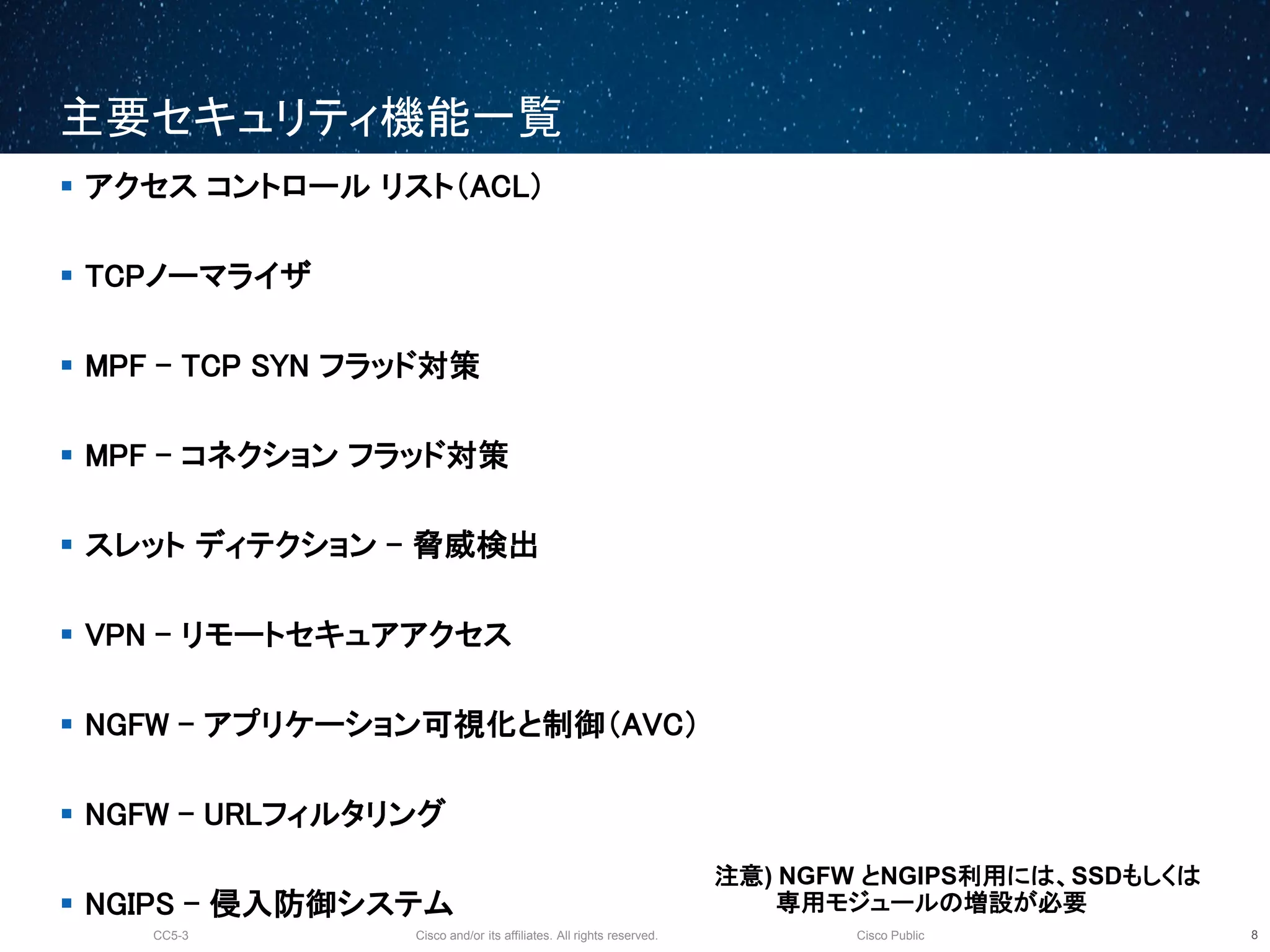 Cisco and/or its affiliates. All rights reserved.CC5-3 Cisco Public
主要セキュリティ機能一覧
9
 アクセス コントロール リスト（ACL）
 TCPノーマライザ
 MPF - TCP SYN フラッド対策
 MPF - コネクション フラッド対策
 スレット ディテクション - 脅威検出
 VPN - リモートセキュアアクセス
 NGFW - アプリケーション可視化と制御（AVC）
 NGFW - URLフィルタリング
 NGIPS - 侵入防御システム
注意) NGFW とNGIPS利用には、SSDもしくは
専用モジュールの増設が必要
 