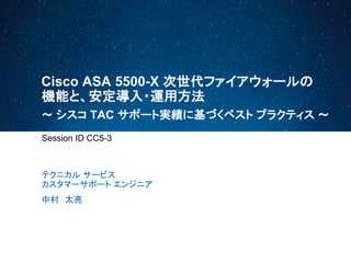 Cisco ASA 5500-X 次世代ファイアウォールの
機能と、安定導入・運用方法
Session ID CC5-3
テクニカル サービス
カスタマーサポート エンジニア
中村 太亮
～ シスコ TAC サポート実績に基づくベスト プラクティス ～
 