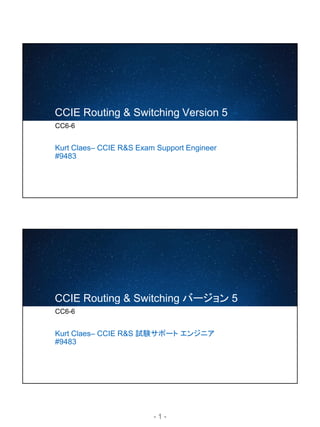 - 1 -
CCIE Routing & Switching Version 5
CC6-6
Kurt Claes– CCIE R&S Exam Support Engineer
#9483
CCIE Routing & Switching バージョン 5
CC6-6
Kurt Claes– CCIE R&S 試験サポート エンジニア
#9483
 