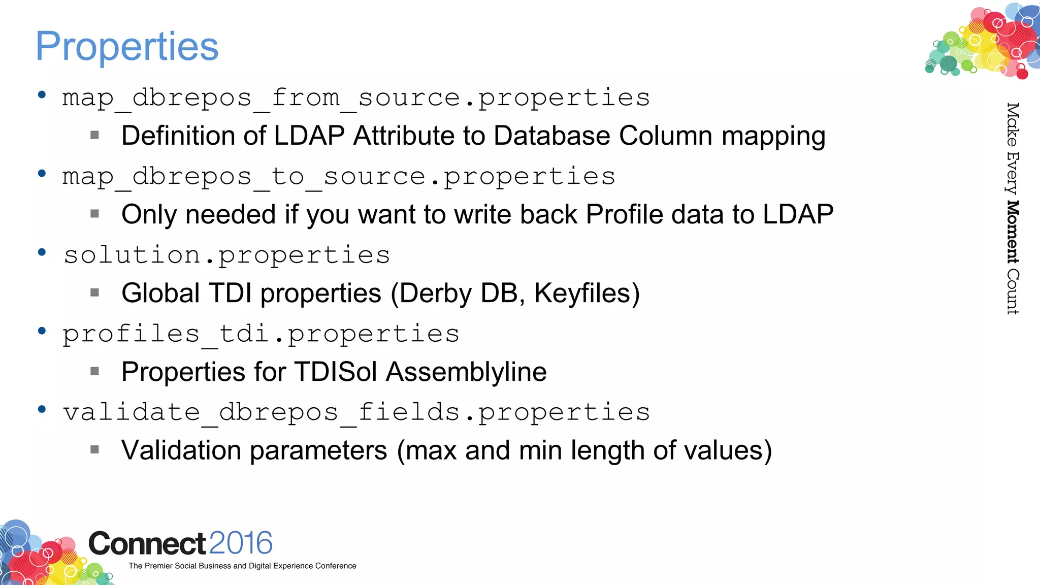 Properties
• map_dbrepos_from_source.properties
 Definition of LDAP Attribute to Database Column mapping
• map_dbrepos_to_source.properties
 Only needed if you want to write back Profile data to LDAP
• solution.properties
 Global TDI properties (Derby DB, Keyfiles)
• profiles_tdi.properties
 Properties for TDISol Assemblyline
• validate_dbrepos_fields.properties
 Validation parameters (max and min length of values)
 