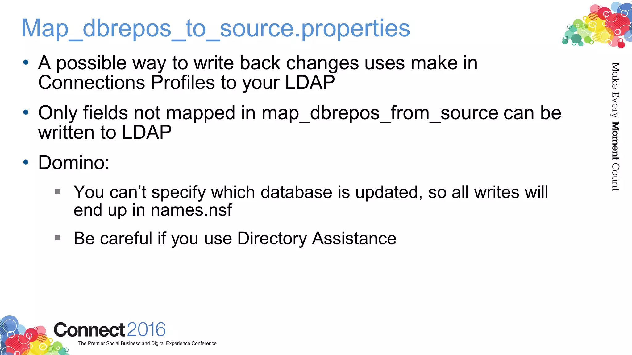 Map_dbrepos_to_source.properties
• A possible way to write back changes uses make in
Connections Profiles to your LDAP
• Only fields not mapped in map_dbrepos_from_source can be
written to LDAP
• Domino:
 You can’t specify which database is updated, so all writes will
end up in names.nsf
 Be careful if you use Directory Assistance
 