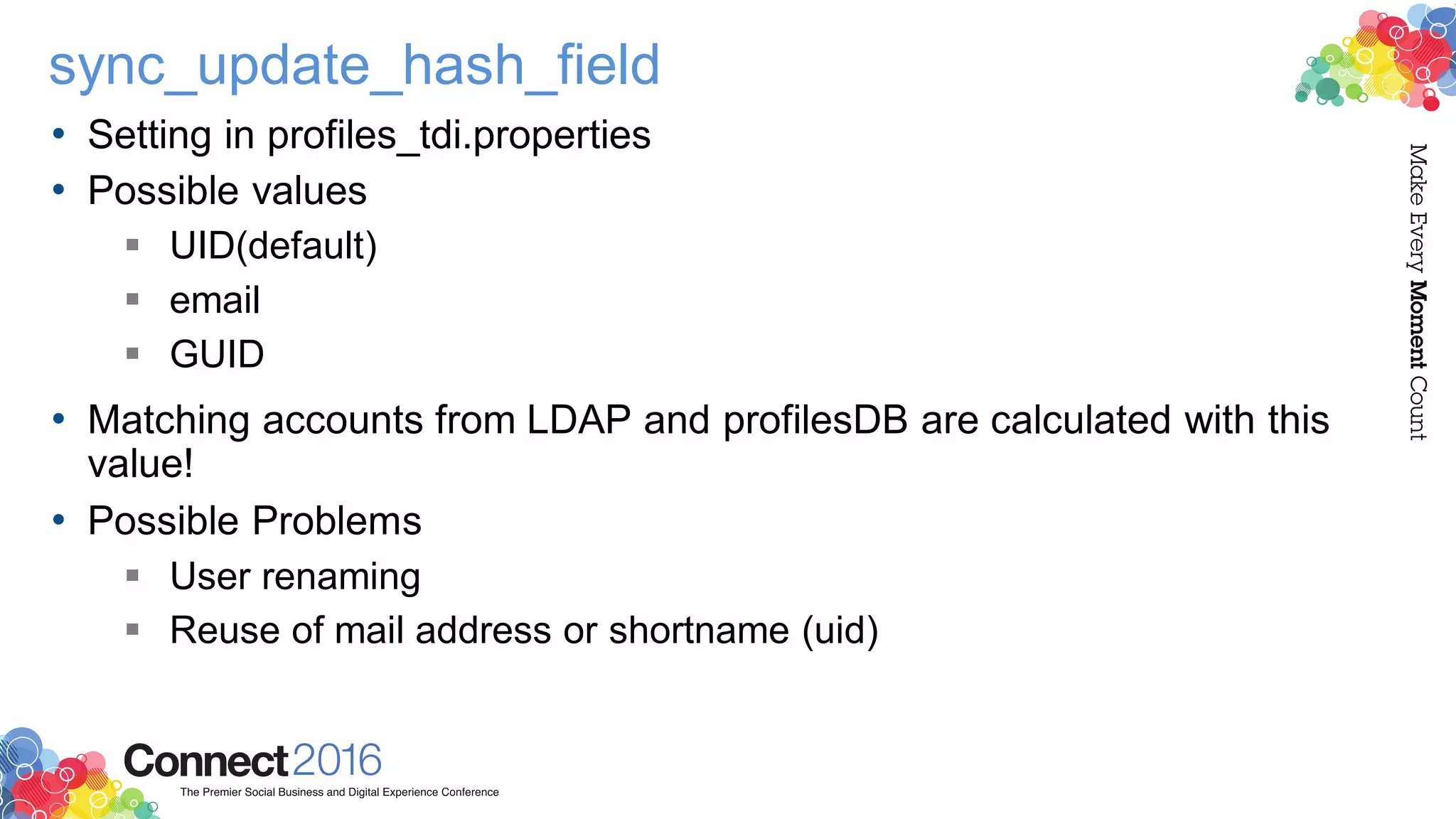 sync_update_hash_field
• Setting in profiles_tdi.properties
• Possible values
 UID(default)
 email
 GUID
• Matching accounts from LDAP and profilesDB are calculated with this
value!
• Possible Problems
 User renaming
 Reuse of mail address or shortname (uid)
 