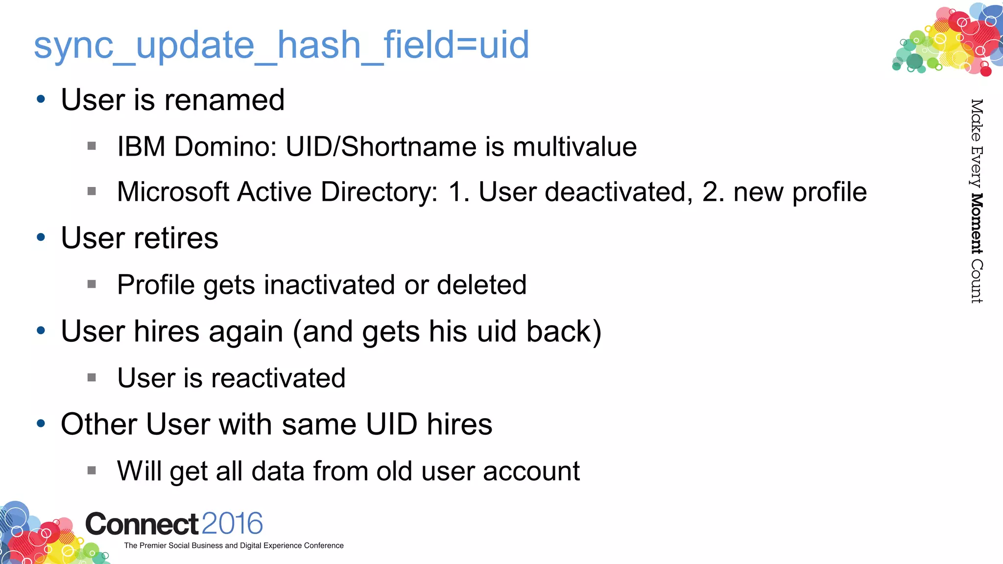 sync_update_hash_field=uid
• User is renamed
 IBM Domino: UID/Shortname is multivalue
 Microsoft Active Directory: 1. User deactivated, 2. new profile
• User retires
 Profile gets inactivated or deleted
• User hires again (and gets his uid back)
 User is reactivated
• Other User with same UID hires
 Will get all data from old user account
 