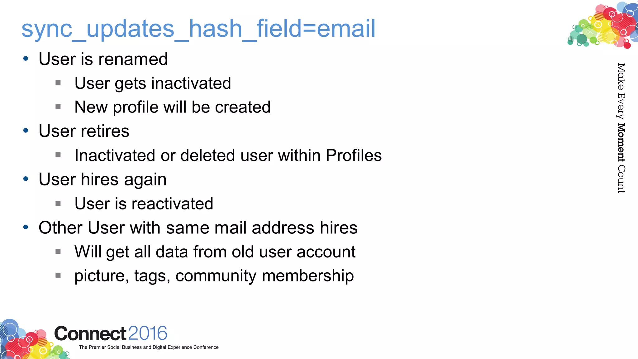 sync_updates_hash_field=email
• User is renamed
 User gets inactivated
 New profile will be created
• User retires
 Inactivated or deleted user within Profiles
• User hires again
 User is reactivated
• Other User with same mail address hires
 Will get all data from old user account
 picture, tags, community membership
 