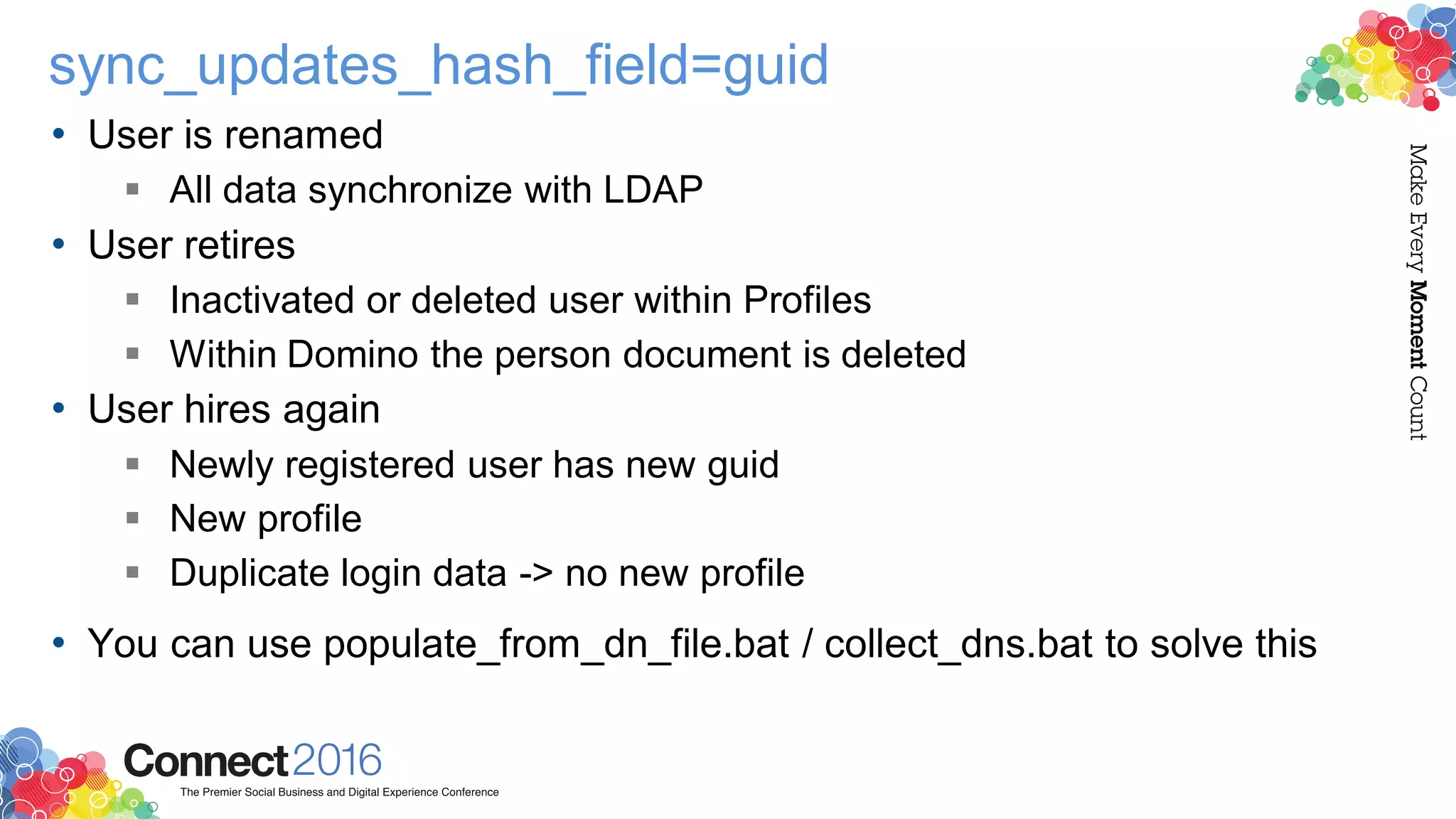 sync_updates_hash_field=guid
• User is renamed
 All data synchronize with LDAP
• User retires
 Inactivated or deleted user within Profiles
 Within Domino the person document is deleted
• User hires again
 Newly registered user has new guid
 New profile
 Duplicate login data -> no new profile
• You can use populate_from_dn_file.bat / collect_dns.bat to solve this
 
