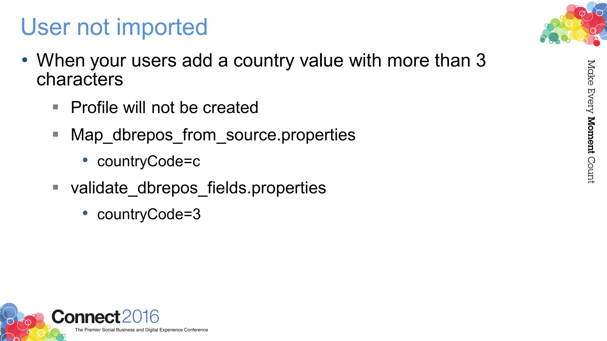 User not imported
• When your users add a country value with more than 3
characters
 Profile will not be created
 Map_dbrepos_from_source.properties
• countryCode=c
 validate_dbrepos_fields.properties
• countryCode=3
 