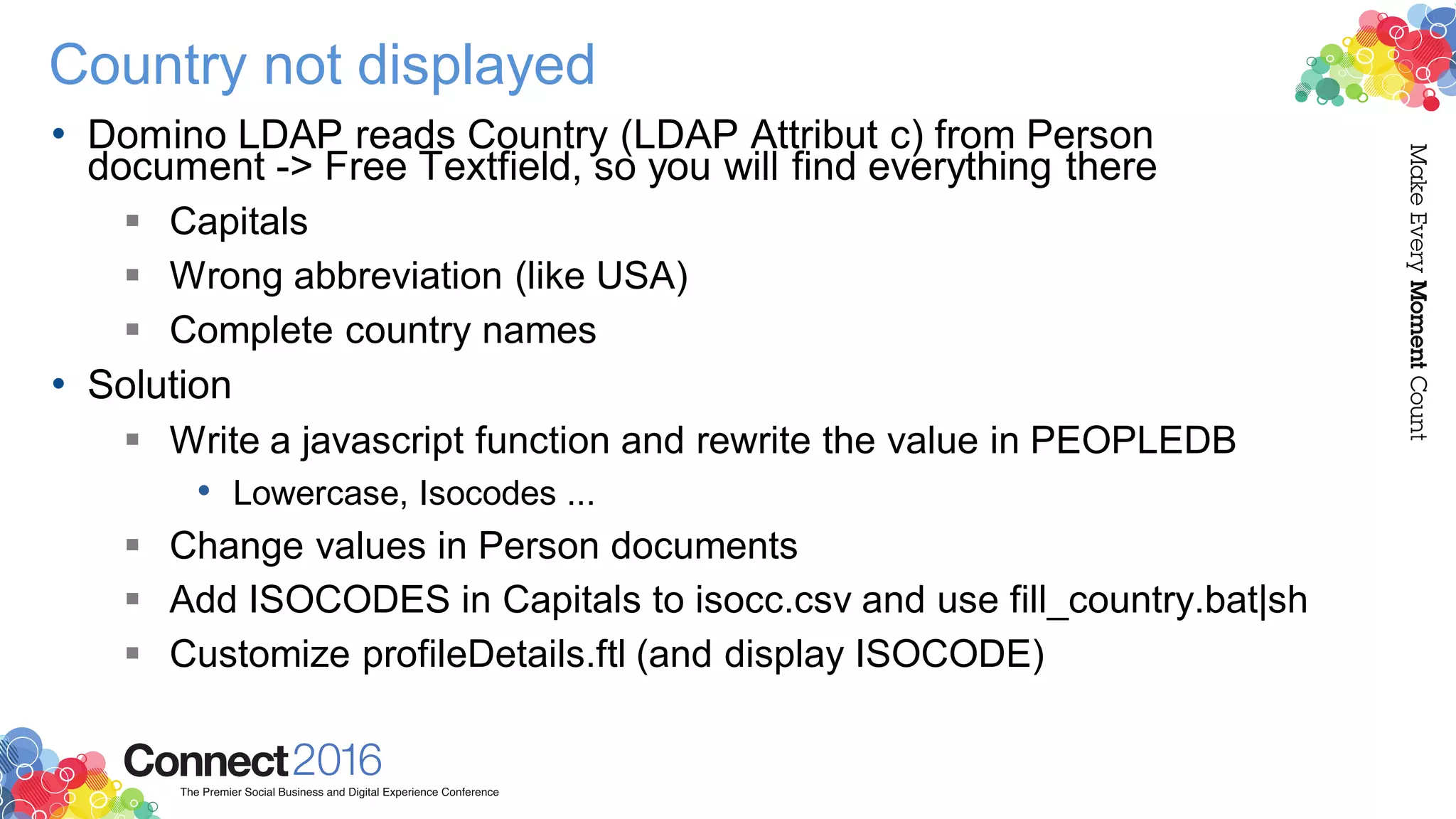 Country not displayed
• Domino LDAP reads Country (LDAP Attribut c) from Person
document -> Free Textfield, so you will find everything there
 Capitals
 Wrong abbreviation (like USA)
 Complete country names
• Solution
 Write a javascript function and rewrite the value in PEOPLEDB
• Lowercase, Isocodes ...
 Change values in Person documents
 Add ISOCODES in Capitals to isocc.csv and use fill_country.bat|sh
 Customize profileDetails.ftl (and display ISOCODE)
 