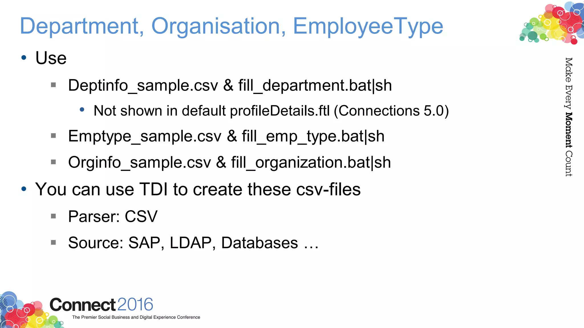 Department, Organisation, EmployeeType
• Use
 Deptinfo_sample.csv & fill_department.bat|sh
• Not shown in default profileDetails.ftl (Connections 5.0)
 Emptype_sample.csv & fill_emp_type.bat|sh
 Orginfo_sample.csv & fill_organization.bat|sh
• You can use TDI to create these csv-files
 Parser: CSV
 Source: SAP, LDAP, Databases …
 