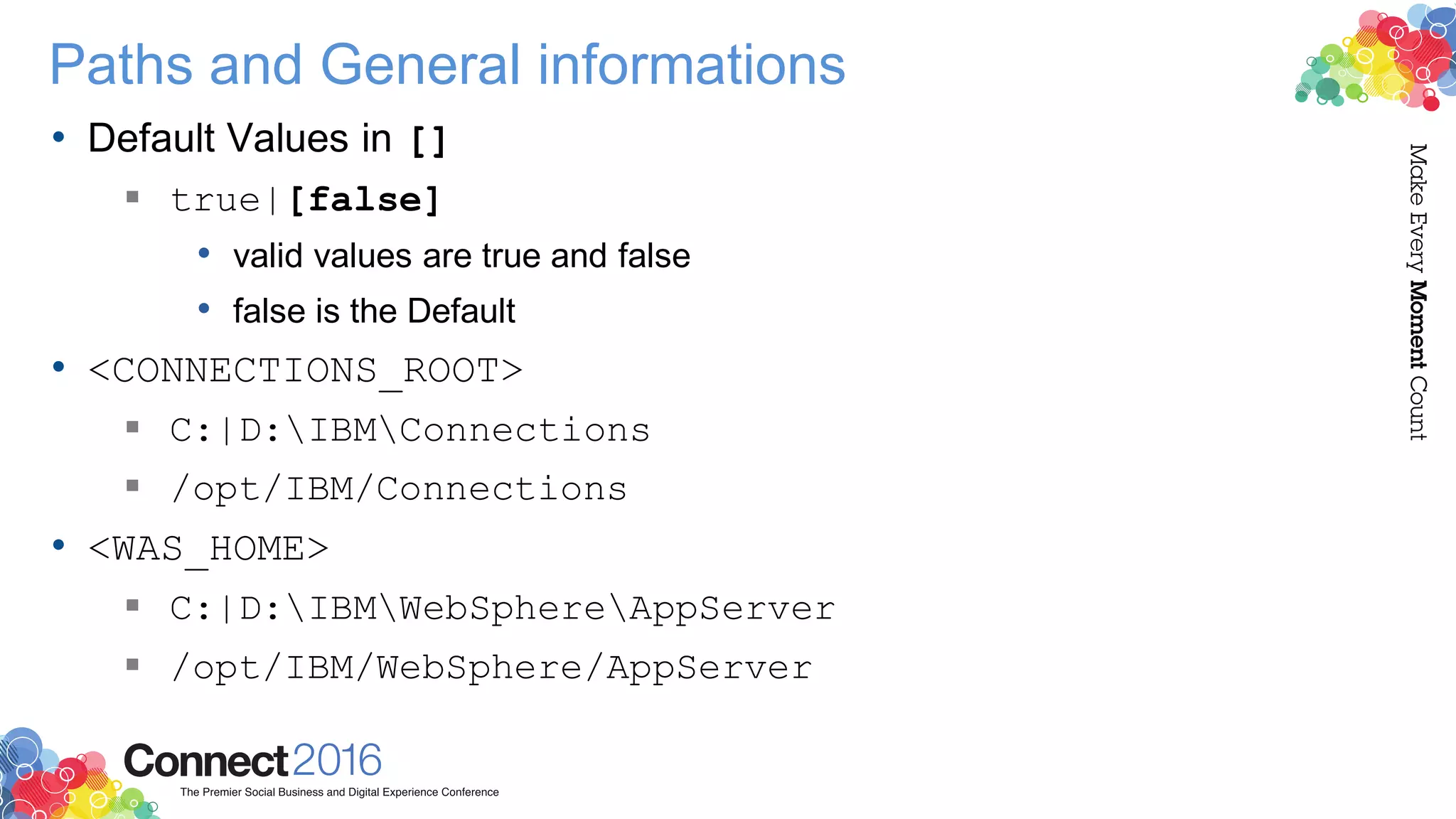 Paths and General informations
• Default Values in []
 true|[false]
• valid values are true and false
• false is the Default
• <CONNECTIONS_ROOT>
 C:|D:IBMConnections
 /opt/IBM/Connections
• <WAS_HOME>
 C:|D:IBMWebSphereAppServer
 /opt/IBM/WebSphere/AppServer
 