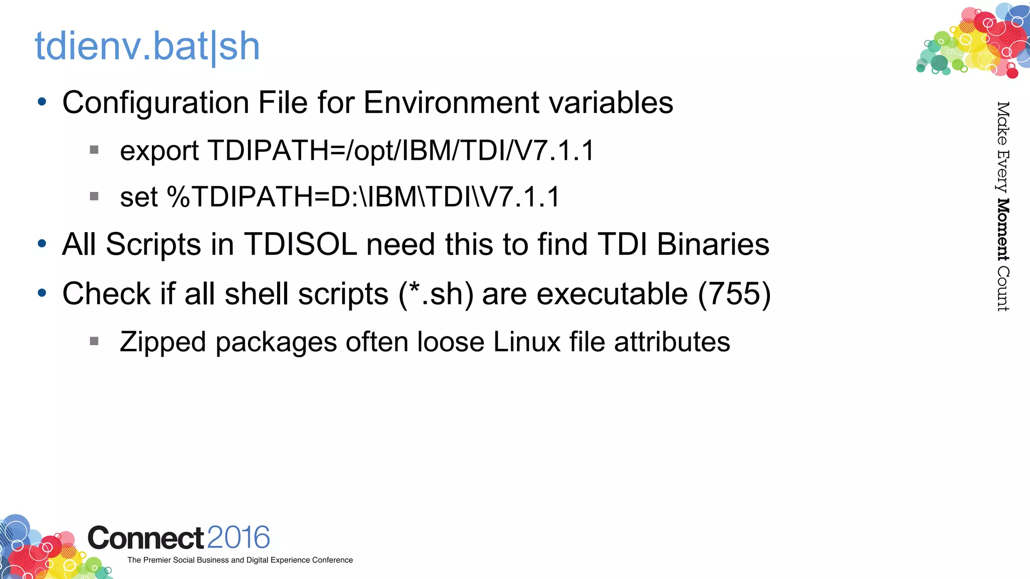 tdienv.bat|sh
• Configuration File for Environment variables
 export TDIPATH=/opt/IBM/TDI/V7.1.1
 set %TDIPATH=D:IBMTDIV7.1.1
• All Scripts in TDISOL need this to find TDI Binaries
• Check if all shell scripts (*.sh) are executable (755)
 Zipped packages often loose Linux file attributes
 