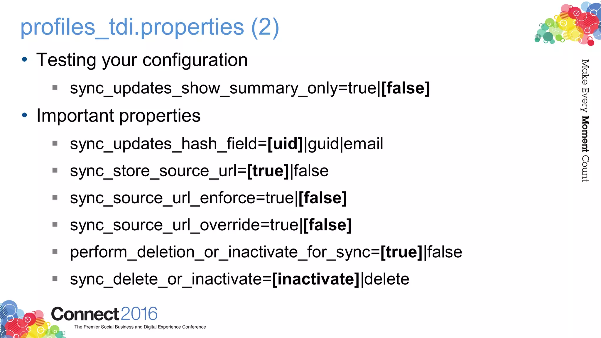 profiles_tdi.properties (2)
• Testing your configuration
 sync_updates_show_summary_only=true|[false]
• Important properties
 sync_updates_hash_field=[uid]|guid|email
 sync_store_source_url=[true]|false
 sync_source_url_enforce=true|[false]
 sync_source_url_override=true|[false]
 perform_deletion_or_inactivate_for_sync=[true]|false
 sync_delete_or_inactivate=[inactivate]|delete
 
