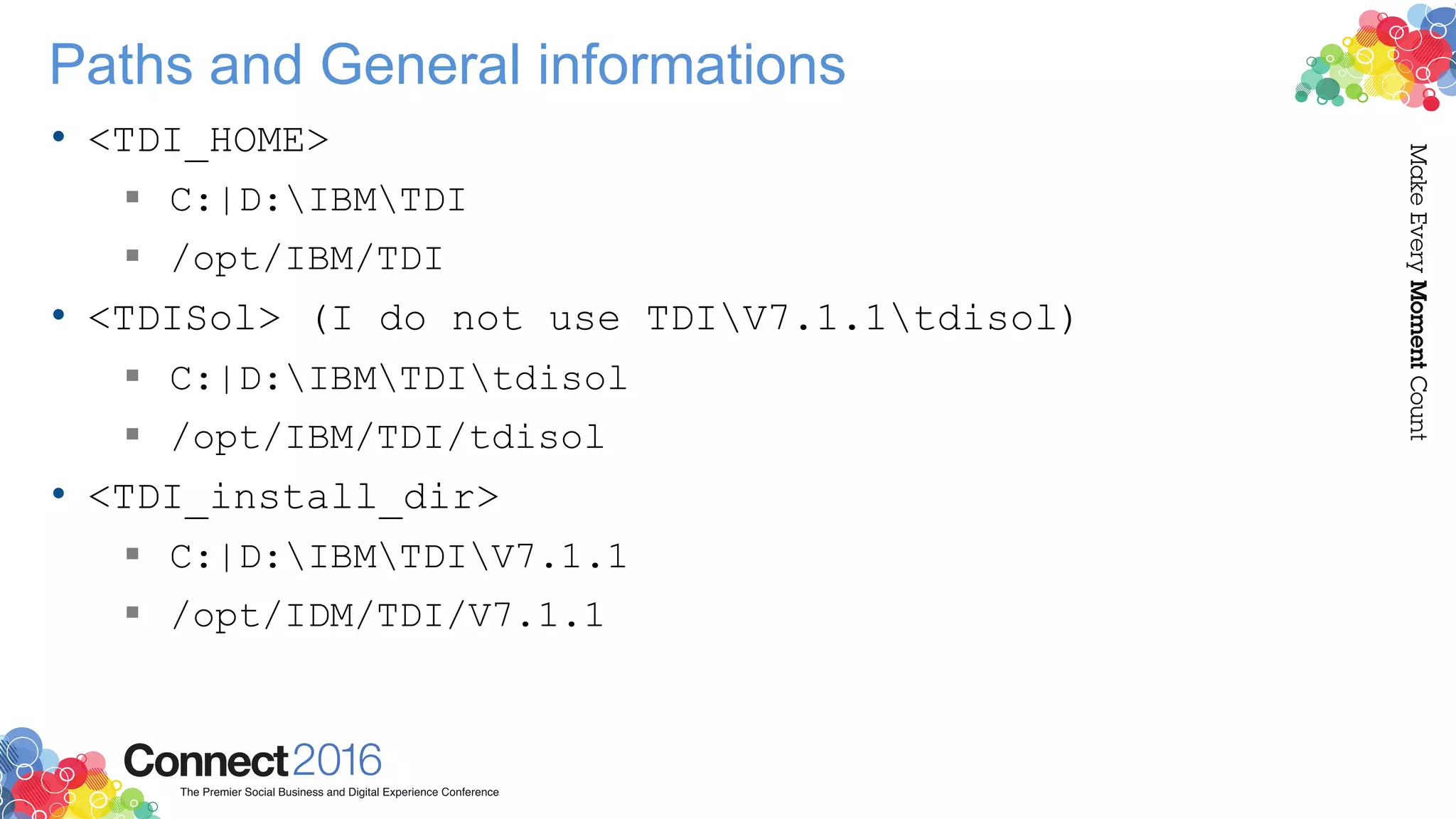 Paths and General informations
• <TDI_HOME>
 C:|D:IBMTDI
 /opt/IBM/TDI
• <TDISol> (I do not use TDIV7.1.1tdisol)
 C:|D:IBMTDItdisol
 /opt/IBM/TDI/tdisol
• <TDI_install_dir>
 C:|D:IBMTDIV7.1.1
 /opt/IDM/TDI/V7.1.1
 