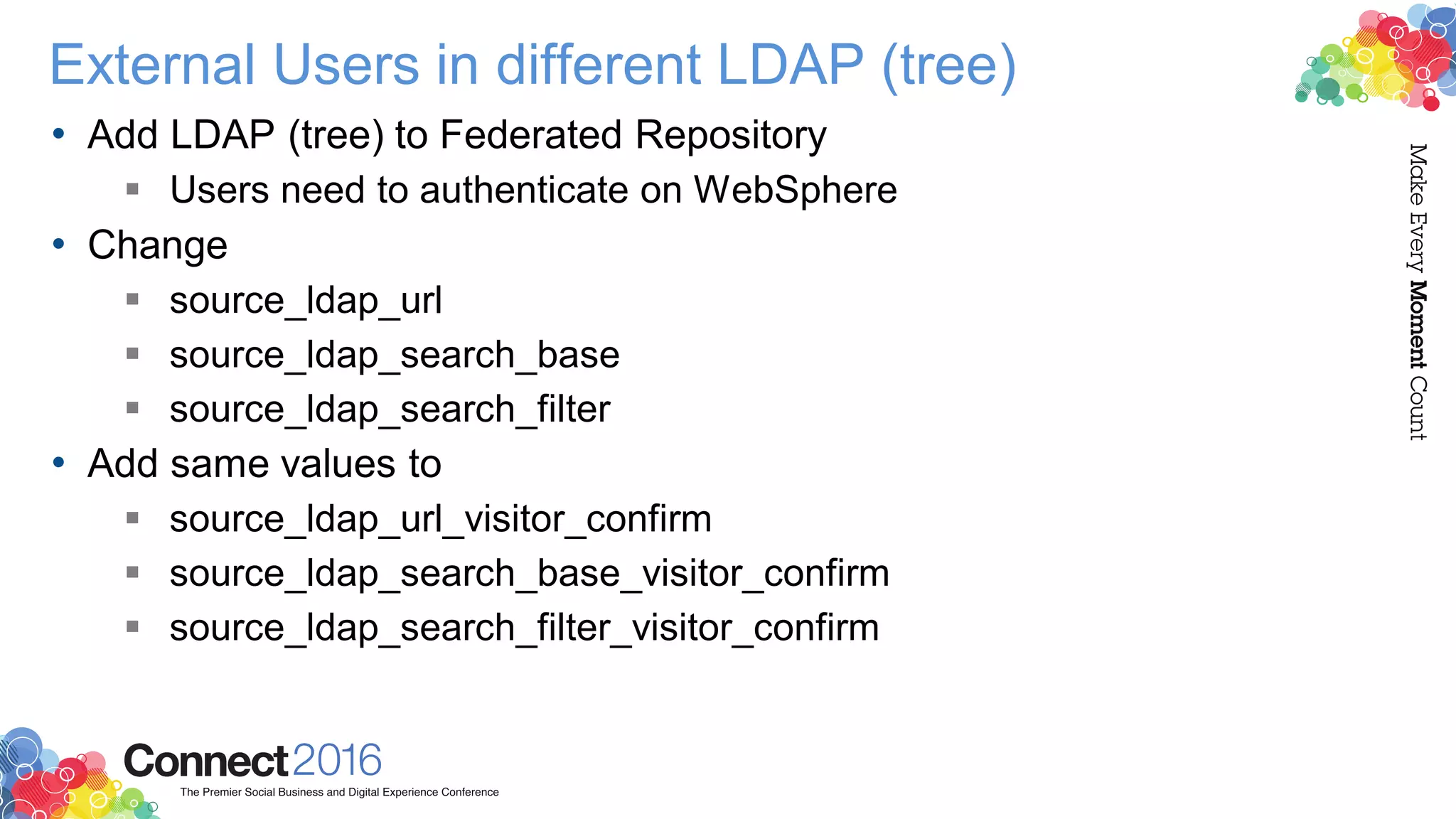 External Users in different LDAP (tree)
• Add LDAP (tree) to Federated Repository
 Users need to authenticate on WebSphere
• Change
 source_ldap_url
 source_ldap_search_base
 source_ldap_search_filter
• Add same values to
 source_ldap_url_visitor_confirm
 source_ldap_search_base_visitor_confirm
 source_ldap_search_filter_visitor_confirm
 