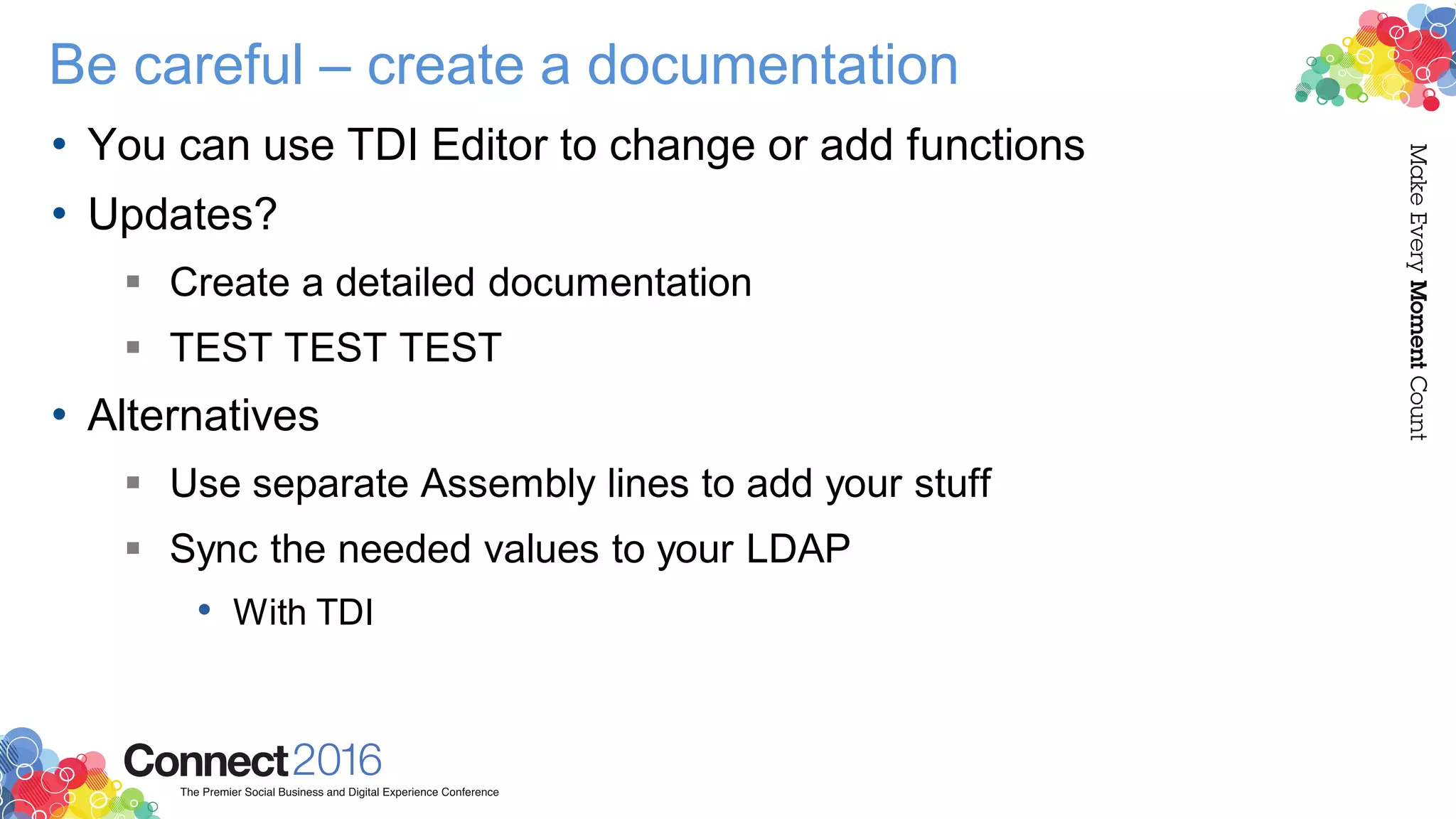 Be careful – create a documentation
• You can use TDI Editor to change or add functions
• Updates?
 Create a detailed documentation
 TEST TEST TEST
• Alternatives
 Use separate Assembly lines to add your stuff
 Sync the needed values to your LDAP
• With TDI
 